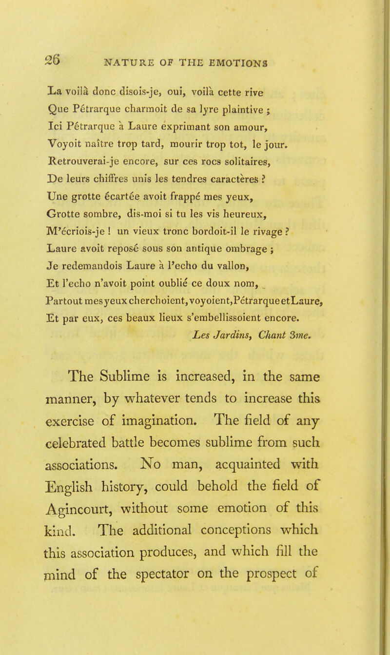 La voila done disois-je, oui, voila cette rive Que Petrarque charmoit de sa lyre plaintive ; Ici Petrarque a Laure exprimant son amour, Voyoit naitre trop tard, mourir trop tot, le jour. Retrouverai-je encore, sur ces rocs solitaires, De leurs chifFres unis les tendres caracteres ? Une grotte ^cartee avoit frappe mes yeux, Grotte sombre, dis-moi si tu les vis heureux, M'ecriois-je 1 un vieux tronc bordoit-il le rivage ? Laure avoit repose sous son antique ombrage ; Je redemandois Laure a I'echo du vallon, Et Techo n'avoit point oublie ce doux nom, Partoutmesyeuxcherchoient,voyoient,PetrarqueetLsure, Et par eux, ces beaux lieux s'embellissoient encore. Les Jardins, Chant Sine. The Sublime is increased, in the same manner, by whatever tends to increase this exercise of imagination. The field of any celebrated battle becomes sublime from such associations. No man, acquainted with English history, could behold the field of Agincourt, without some emotion of this kind. The additional conceptions which this association produces, and which fill the jmind of the spectator on the prospect of
