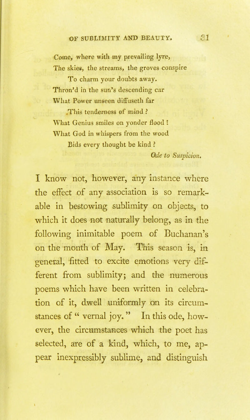 Come, where with my prevailing lyre, The skies, the streams, the groves conspire To charm your doubts away. Thron'd in the sun's descending car What Power unseen diffuseth far .This tenderness of mind ? What Genius smiles on yonder flood ! What God in whispers from the wood Bids every thought be kind ? Ode to Susjncion. I know not, however, any instance where the effect of any association is so remark- able in bestowing sublimity on objects, to which it does not naturally belong, as in the following inimitable poem of Buchanan's on the month of May. This season is, in general, fitted to excite emotions very dif- ferent from sublimity; and the numerous poems which have been written in celebra- tion of it, dwell uniformly on its circum- stances of  vernal joy. In this ode, how- ever, the circumstances which the poet has selected, are of a kind, which, to me, ap- pear inexpressibly sublime, and distinguish