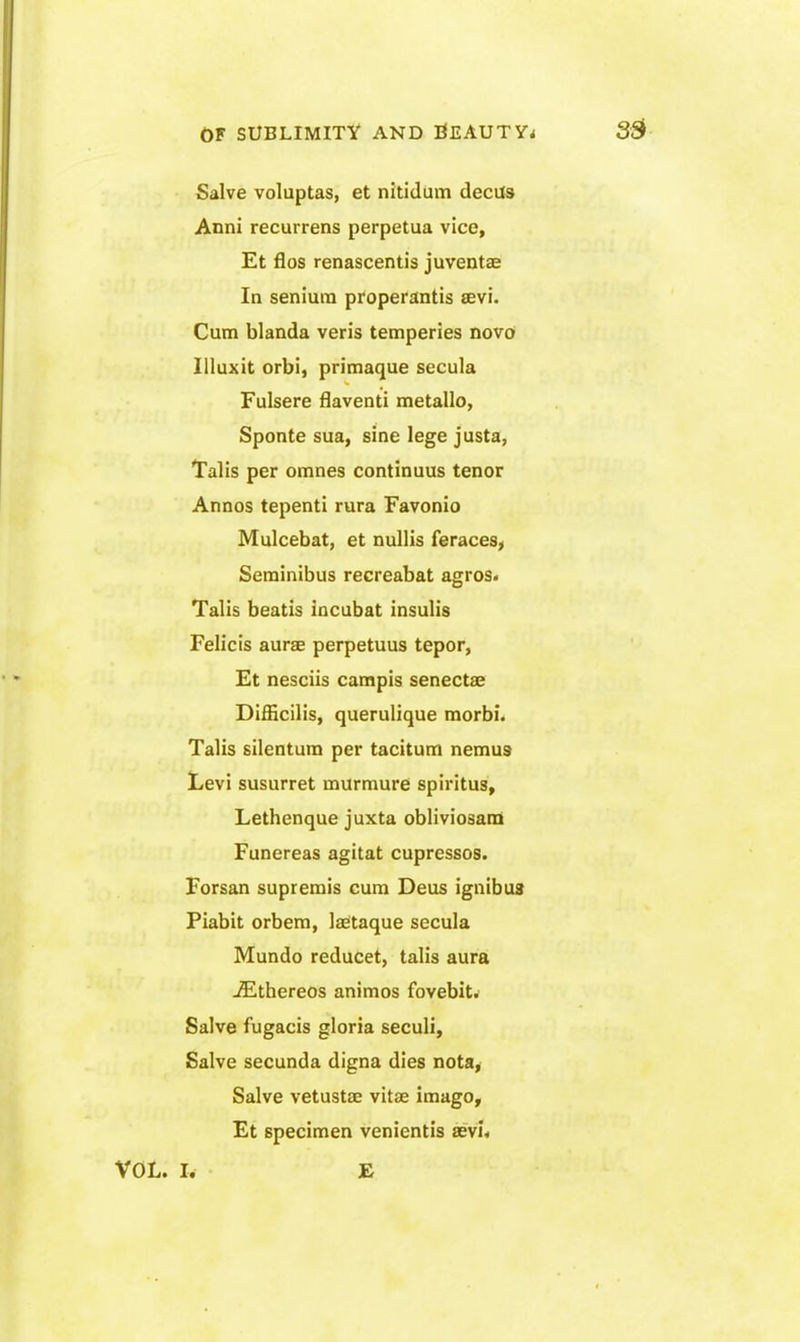 Salve voluptas, et nitidum decUs Anni recurrens perpetua vice, Et flos renascentis juventse In senium properantis sevi. Cum blanda veris temperies novo Illuxit orbi, primaque secula Fulsere flaventi metallo, Sponte sua, sine lege justa, Talis per omnes continuus tenor Annos tepenti rura Favonio Mulcebat, et nullis feraces, Serainibus recreabat agros. Talis beatis incubat insulis Felicis aurse perpetuus tepor, Et nesciis campis senectae Difficilis, querulique morbi. Talis silentura per taciturn nemus Levi susurret murmure spiritus, Lethenque juxta obliviosana Funereas agitat cupressos. Forsan supremis cum Deus ignibus Piabit orbera, Isetaque secula Mundo reducet, talis aura -Ethereos animos fovebitif Salve fugacis gloria seculi. Salve secunda digna dies nota, Salve vetustae vitae imago, Et specimen venientis aevi* VOL. I. E