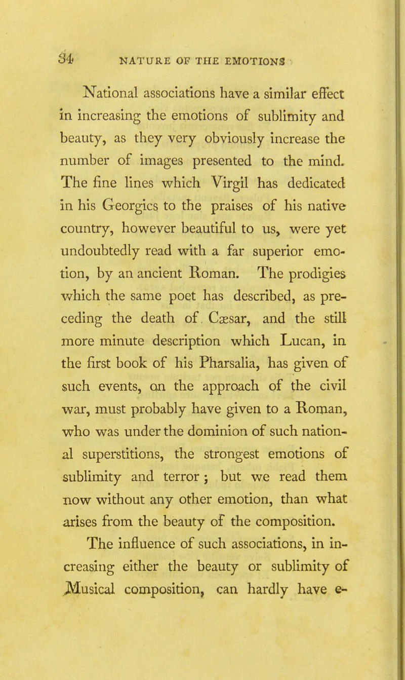 National associations have a similar effect in increasing the emotions of sublimity and beauty, as they very obviously increase the number of images presented to the mind. The fine lines which Virgil has dedicated in his Georgics to the praises of his native country, however beautiful to us, were yet undoubtedly read with a far superior emo- tion, by an ancient Roman. The prodigies which the same poet has described, as pre- ceding the death of. Cassar, and the still more minute description which Lucan, in the first book of his Pharsalia, has given of such events, on the approach of the civil war, must probably have given to a Roman, who was under the dominion of such nation- al superstitions, the strongest emotions of sublimity and terror ; but we read them now without any other emotion, than what arises firom the beauty of the composition. The influence of such associations, in in- creasing either the beauty or sublimity of Musical composition, can hardly have e-