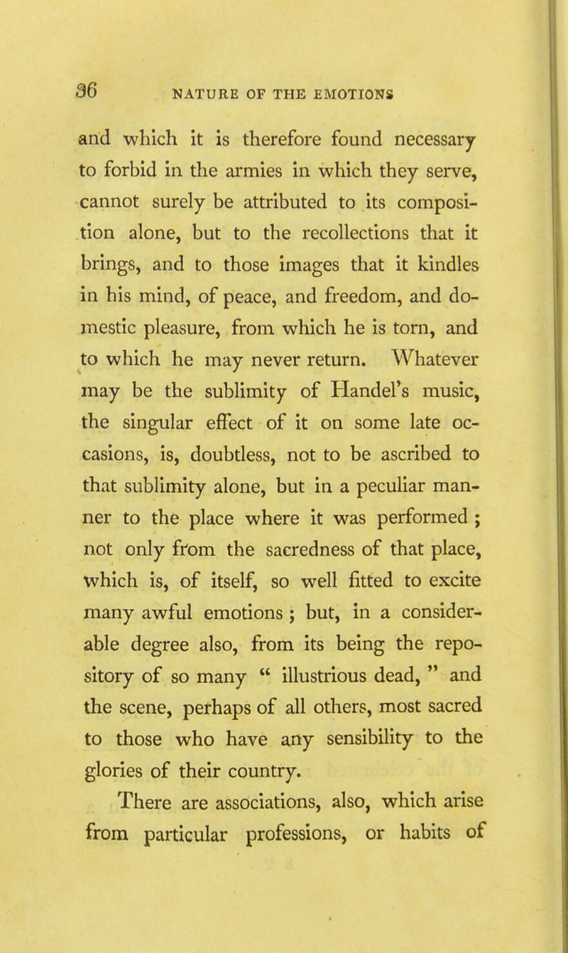 and which it is therefore found necessary to forbid in the armies in which they serve, cannot surely be attributed to its composi- tion alone, but to the recollections that it brings, and to those images that it kindles in his mind, of peace, and freedom, and do- mestic pleasure, from which he is torn, and to which he may never return. Whatever may be the sublimity of Handel's music, the singular effect of it on some late oc- casions, is, doubtless, not to be ascribed to that sublimity alone, but in a peculiar man- ner to the place where it was performed ; not only from the sacredness of that place, which is, of itself, so well fitted to excite many awful emotions ; but, in a consider- able degree also, from its being the repo- sitory of so many  illustrious dead,  and the scene, perhaps of all others, most sacred to those who have any sensibility to the glories of their country. There are associations, also, which arise from particular professions, or habits of