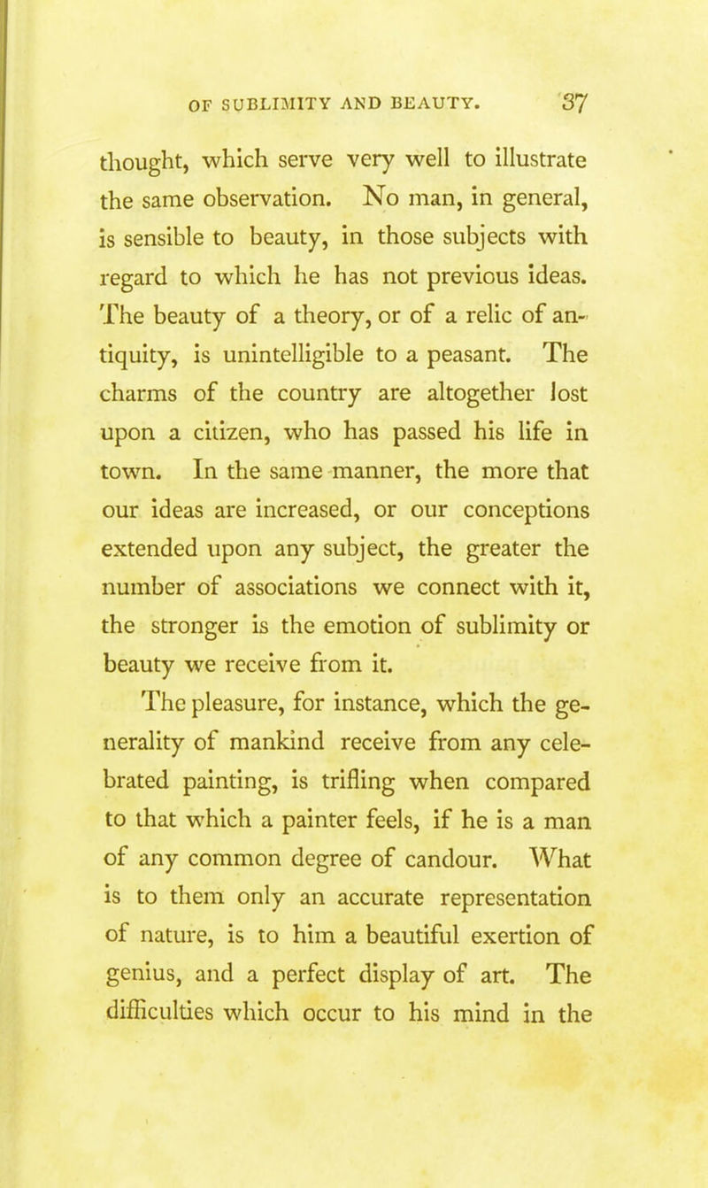 thought, which serve very well to illustrate the same observation. No man, in general, is sensible to beauty, in those subjects with regard to which he has not previous ideas. The beauty of a theory, or of a relic of an- tiquity, is unintelligible to a peasant. The charms of the country are altogether lost upon a citizen, who has passed his life in town. In the same manner, the more that our ideas are increased, or our conceptions extended upon any subject, the greater the number of associations we connect with it, the stronger is the emotion of sublimity or beauty we receive from it. The pleasure, for instance, which the ge- nerality of mankind receive from any cele- brated painting, is trifling when compared to that which a painter feels, if he is a man of any common degree of candour. What is to them only an accurate representation of nature, is to him a beautiful exertion of genius, and a perfect display of art. The difficulties which occur to his mind in the