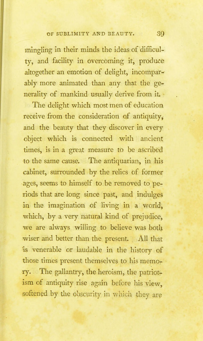 mingling in their minds the ideas of difficul- ty, and facility in overcoming it, produce altogether an emotion of delight, incompar- ably more animated than any that the ge- nerality of mankind usually derive from it. The delight which most men of education receive from the consideration of antiquity, and the beauty that they discover in every object which is connected with ancient times, is in a great measure to be ascribed to the same cause. The antiquarian, in his cabinet, surrounded by the relics of former ages, seems to himself to be removed to pe- riods that are long since past, and indulges in the imagination of living in a world, which, by a very natural kind of prejudice, we are always willing to believe was botlji wiser and better than the present. All that is venerable or laudable in the history of those times present themselves to his memo- ry. The gallantry, the heroism, the patriot- ism of antiquity rise again before his view, softened by the obscurity in which they are