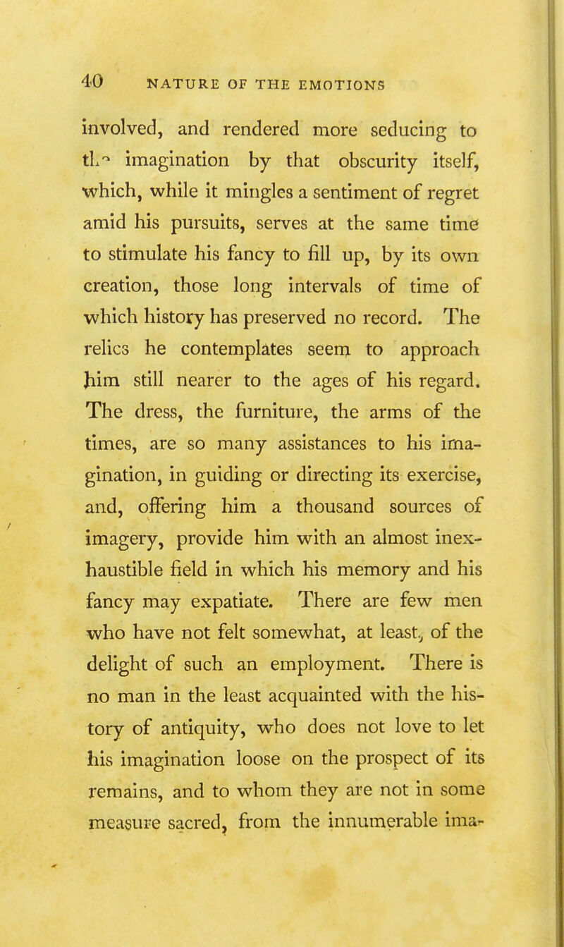 involved, and rendered more seducing to tL-^ imagination by that obscurity itself, which, while it mingles a sentiment of regret amid his pursuits, serves at the same time to stimulate his fancy to fill up, by its own creation, those long intervals of time of which history has preserved no record. The relics he contemplates seem to approach Jiim still nearer to the ages of his regard. The dress, the furniture, the arms of the times, are so many assistances to his ima- gination, in guiding or directing its exercise, and, offering him a thousand sources of imagery, provide him with an almost inex- haustible field in which his memory and his fancy may expatiate. There are few men who have not felt somewhat, at least, of the delight of such an employment. There is no man in the least acquainted with the his- tory of antiquity, who does not love to let his imagination loose on the prospect of its remains, and to whom they are not in some measure sacred, from the innumerable imar-