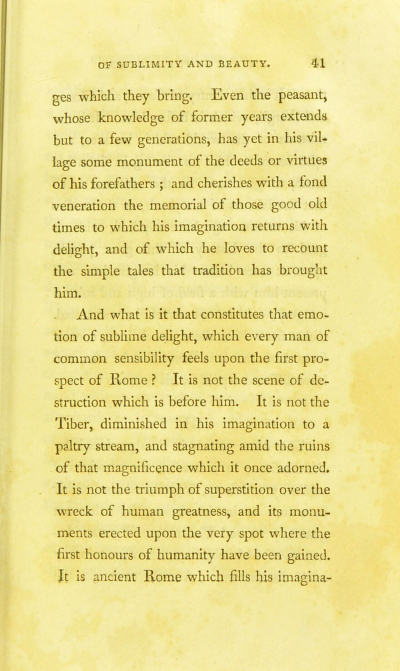 ges which they bring. Even the peasant, whose knowledge of former years extends but to a few generations, has yet in his viU iage some monument of the deeds or virtues of his forefathers ; and cherishes with a fond veneration the memorial of those good old times to which his imagination returns with delight, and of which he loves to recount the simple tales that tradition has brought him. And what is it that constitutes that emo- tion of sublime delight, which every man of common sensibility feels upon the first pro- spect of Rome ? It is not the scene of de- struction which is before him. It is not the Tiber, diminished in his imagination to a paltry stream, and stagnating amid the ruins of that magnificence which it once adorned. It is not the triumph of superstition over the wreck of human greatness, and its monu- ments erected upon the very spot where the first honours of humanity have been gained. Jt is ancient Rome which fills his imagina-