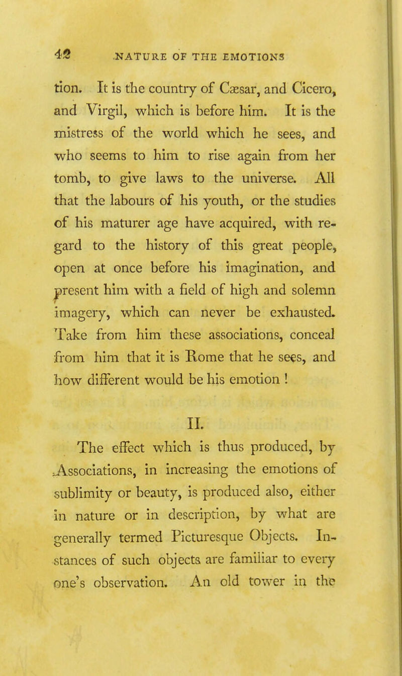 tion. It is the country of Caesar, and Cicero, and Virgil, which is before him. It is the mistress of the world which he sees, and who seems to him to rise again from her tomb, to give laws to the universe. All that the labours of his youth, or the studies of his maturer age have acquired, with re- gard to the history of this great people, open at once before his imagination, and ^present him with a field of high and solemn imagery, which can never be exhausted. Take from him these associations, conceal from him that it is Rome that he sees, and how different would be his emotion ! 11. The effect which is thus produced, by .Associations, in increasing the emotions of sublimity or beauty, is produced also, either in nature or in description, by what are generally termed Picturesque Objects. In- stances of such objects are familiar to every one's observation. An old tower in the