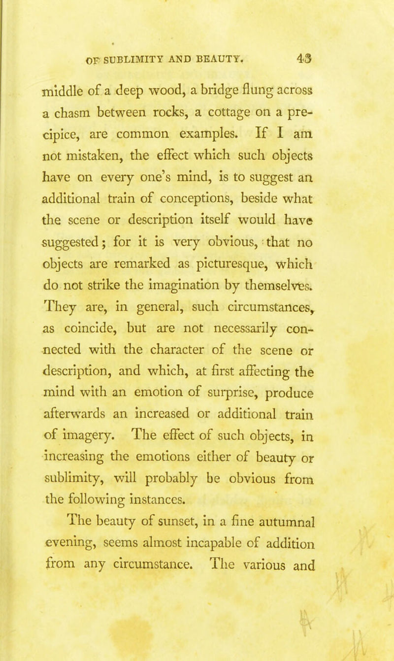 middle of a deep wood, a bridge flung across a chasm between rocks, a cottage on a pre- cipice, are common examples. If I am not mistaken, the effect which such objects have on every one's mind, is to suggest an additional train of conceptions, beside what the scene or description itself would have suggested; for it is very obvious, ■ that no objects are remarked as picturesque, which do not strike the imagination by themselvles. They are, in general, such circumstances,. as coincide, but are not necessarily con- nected with the character of the scene or description, and which, at first affecting the mind with an emotion of surprise, produce afterwards an increased or additional train of imagery. The effect of such objects, in increasing the emotions either of beauty or sublimity, will probably be obvious from the following instances. The beauty of sunset, in a fine autumnal evening, seems almost incapable of addition from any circumstance. The various and