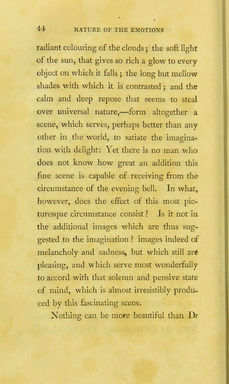 radiant colouring of the clouds; the soft light of the sun, that gives so rich a glow to every object on which it falls ; the long but mellow shades with which it is contrasted; and the calm and deep repose that seems to steal over universal nature,—form altogether a scene, which serves, perhaps better than any other in the world, to satiate the imagina- tion with delight: Yet tliere is no man who does not know how great an addition this fine scene is capable of receiving from the circumstance of the evening bell. In what, however, does the effect of this most pic- turesque circumstance consist ? Is it not in the additional images which are thus sug- gested to the imagination ? images indeed of melancholy and sadness, but which still are pleasing, and which serve most wonderfully to accord with that solemn and pensive state of mind, which is almost irresistibly produ- ced by this fascinating scene. Nothing can be more beautiful than Dr