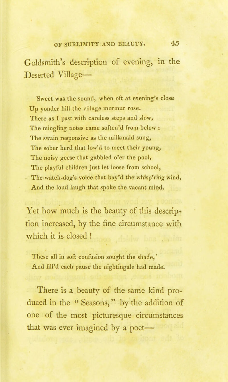 Goldsmith's description of evening, in the Deserted Village— Sweet was the sound, when oft at evening's close Up yonder hill the village murmur rose. There as I past with careless steps and slow, The mingling notes came soften'd from below : The swain responsive as the milkmaid sung. The sober herd that low'd to meet their young, The noisy geese that gabbled o'er the pool. The playful children just let loose from school. The watch-dog's voice that bay'd the whisp'ring wind, And the loud laugh that spoke the vacant mind. Yet how much is the beauty of this descrip- tion increased, by the fine circumstance with which it is closed ! These all in soft confusion sought the shade, ^ And fill'd each pause the nightingale had mad^. There is a beauty of the same kind pro- duced in the  Seasons, by the addition of one of the most picturesque circumstances that was ever imagined by a poet—