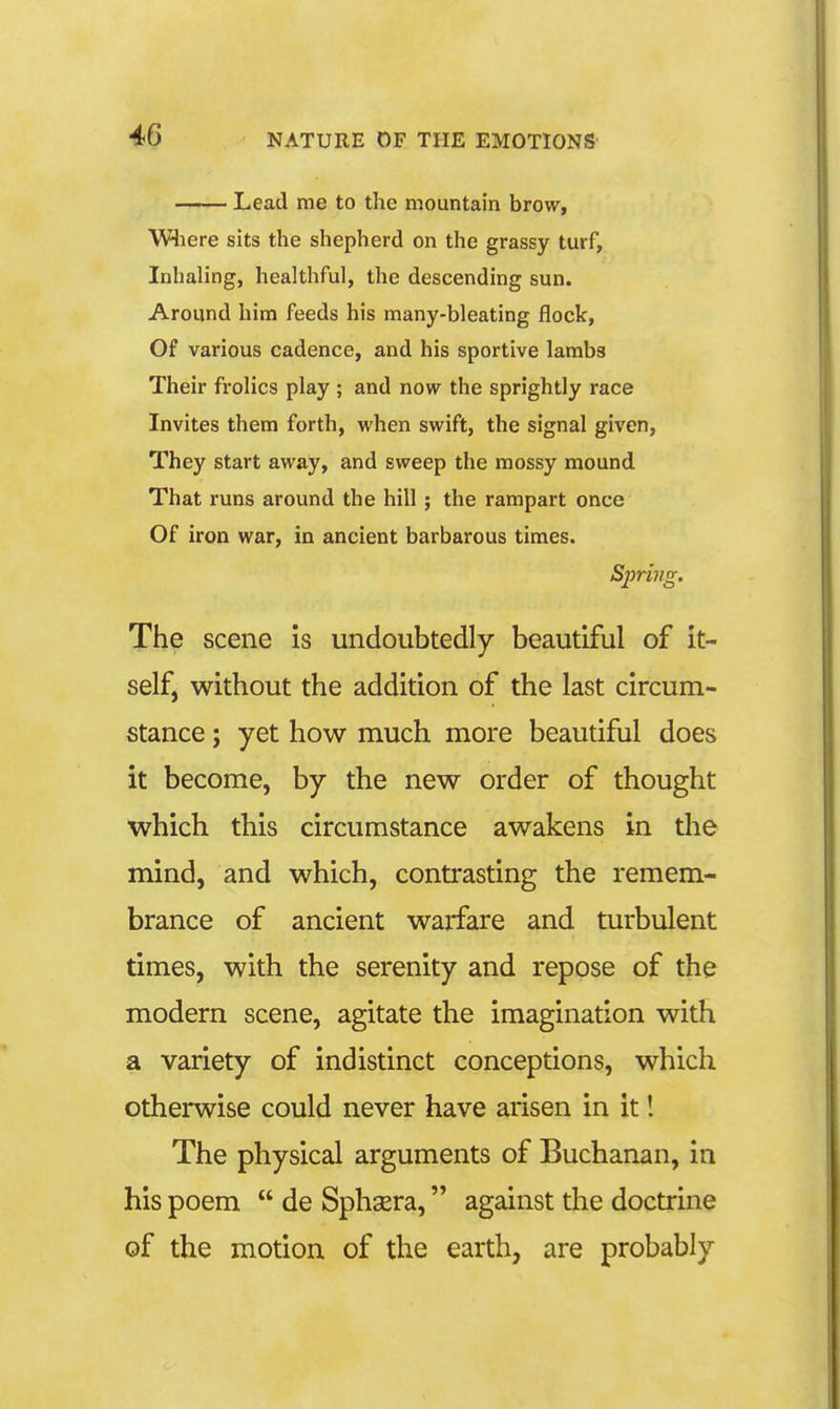 Lead me to the mountain brow, Wliere sits the shepherd on the grassy turf, Inhaling, healthful, the descending sun. Around him feeds his many-bleating flock. Of various cadence, and his sportive lambs Their frolics play ; and now the sprightly race Invites them forth, when swift, the signal given, They start away, and sweep the mossy mound That runs around the hill; the rampart once Of iron war, in ancient barbarous times. Spring. The scene is undoubtedly beautiful of it- self, without the addition of the last circum- stance ; yet how much more beautiful does it become, by the new order of thought which this circumstance awakens in the mind, and which, contrasting the remem- brance of ancient warfare and turbulent times, with the serenity and repose of the modern scene, agitate the imagination with a variety of indistinct conceptions, which otherwise could never have arisen in it! The physical arguments of Buchanan, in his poem de Sphsera, against the doctrine of the motion of the earth, are probably
