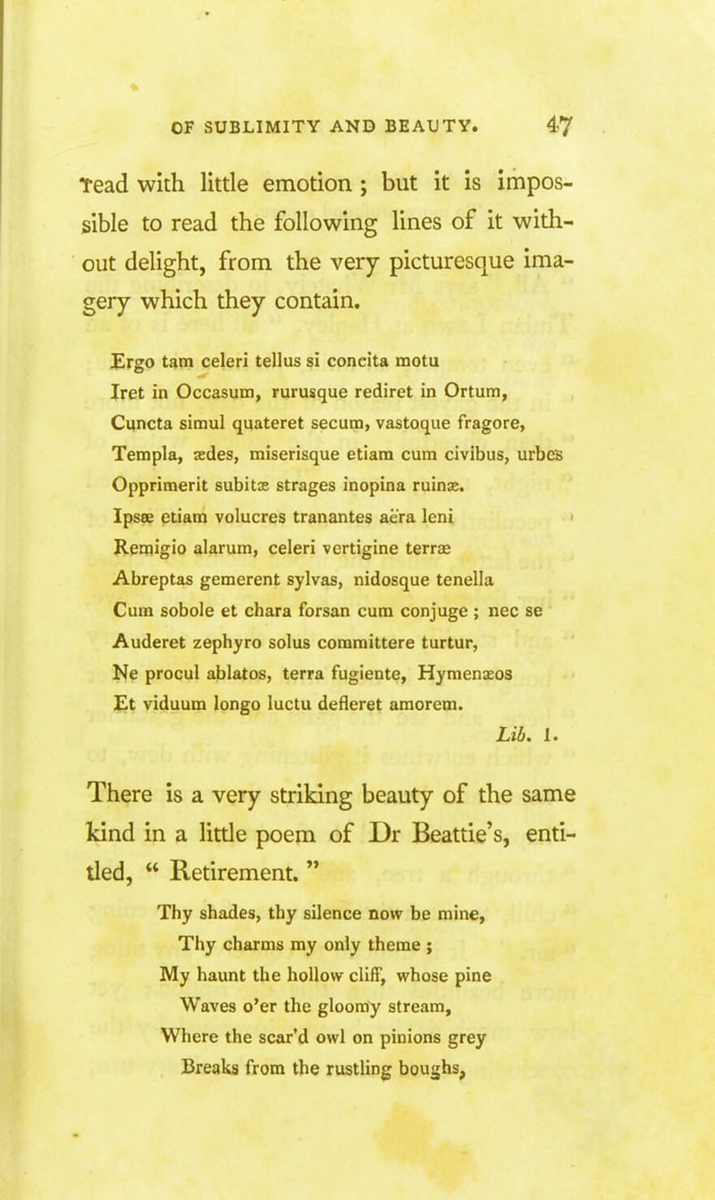 Tead with little emotion ; but it is impos- sible to read the following lines of it with- out delight, from the very picturesque ima- gery which they contain. Ergo tarn celeri tellus si concita motu Iret in Occasum, rurusque rediret in Ortum, Cuncta simul quateret secum, vastoque fragore, Templa, aedes, miserisque etiam cum civibus, urbeB Opprimerit subitas strages inopina ruinae. Ipsee etiam volucres tranantes aera leni > Renjigio alarum, celeri vertigine terrae Abreptas gemerent sylvas, nidosque tenella Cum sobole et chara forsan cum conjuge ; nec se Auderet zephyro solus committere turtur, Ne procul ablates, terra fugiente, Hymenaeos £t viduum longo luctu defleret amorem. Lib. I. There is a very striking beauty of the same kind in a little poem of Dr Beattie's, enti- tled,  Retirement.  Thy shades, thy silence now be mine, Thy charms my only theme ; My haunt the hollow cliff, whose pine Waves o'er the gloomy stream. Where the scar'd owl on pinions grey Breaks from the rustling boughs,