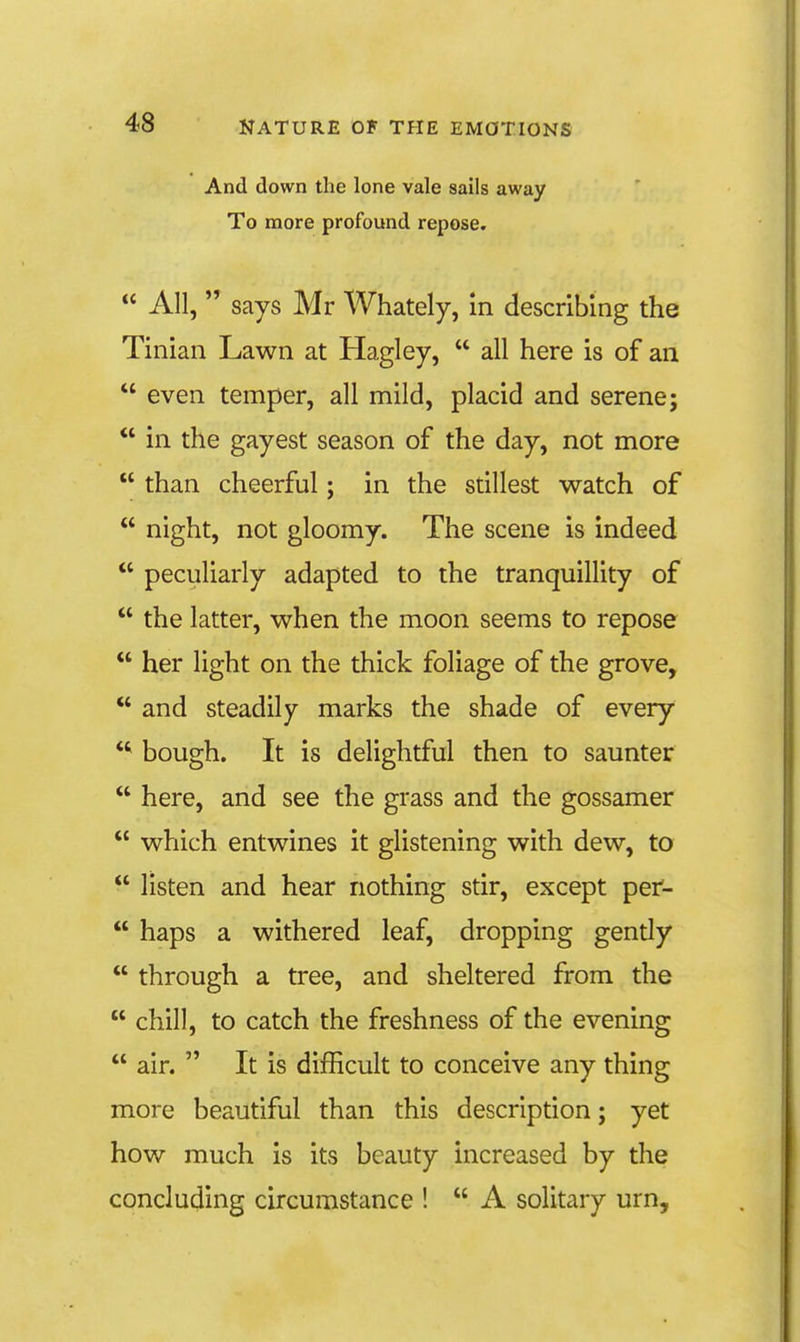 And down the lone vale sails away To more profound repose, « AIL says Mr Whately, in describing the Tinian Lawn at Hagley, all here is of an even temper, all mild, placid and serene; in the gayest season of the day, not more than cheerful; in the stillest watch of night, not gloomy. The scene is indeed peculiarly adapted to the tranquillity of the latter, when the moon seems to repose her light on the thick foliage of the grove, and steadily marks the shade of every *^ bough. It is delightful then to saunter here, and see the grass and the gossamer which entwines it glistening with dew, to listen and hear nothing stir, except per- haps a withered leaf, dropping gendy through a tree, and sheltered from the chill, to catch the freshness of the evening air. It is difficult to conceive any thing more beautiful than this description; yet how much is its beauty increased by the concluding circumstance ! A solitary urn.