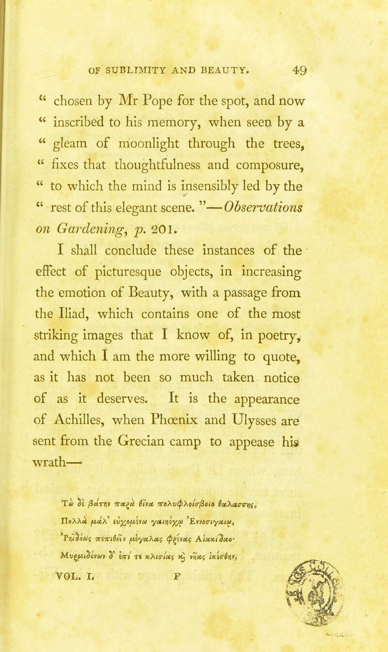 chosen by Mr Pope for the spot, and now  inscribed to his memory, when seen by a  gleam of moonhght through the trees,  fixes that thoughtfulness and composure,  to which the mind is insensibly led by the  rest of this elegant scene. —Observations on Gardenings p. 201. I shall conclude these instances of the effect of picturesque objects, in increasing the emotion of Beauty, with a passage from the Iliad, which contains one of the most striking images that I know of, in poetry, and which I am the more willing to quote, as it has not been so much taken notice of as it deserves. It is the appearance of Achilles, when Phoenix and Ulysses are sent from the Grecian camp to appease hi-s wrath— *P>iV5o»S TTiTrtSeiv jit6y«6A«5 (P^ivxf Aixki'^xo' VOL. I. F