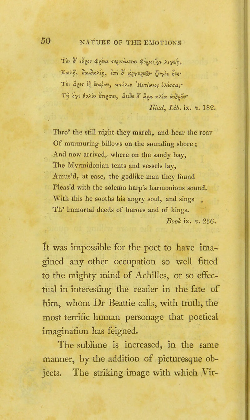 Tji oye flwAox 'ineviv^ li-ithi V KXia, uv^^uv Iliady Lib. ix. v. 182- Thro' the still night they march, and hear the roar Of murmuring billows oii the sounding shore; And now arrived, where on the sandy bay, The Myrmidonian tents and vessels lay, Amus'd, at ease, the godlike man they found Pleas'd with the solemn harp's harmonious sound. With this he sooths his angry soul, and sings Th' immortal deeds of heroes and of kings. Booh ix. u. 236. It was impossible for the poet to have ima- gined any other occupation so well fitted to the mighty mind of Achilles, or so effec- tual in interesting the reader in the fate of him, whom Dr Beattie calls, with truth, the most terrific human personage that poetical imagination has feigned. The sublime is increased, in the same manner, by the addition of picturesque ob- jects. The striking image with which Vir-
