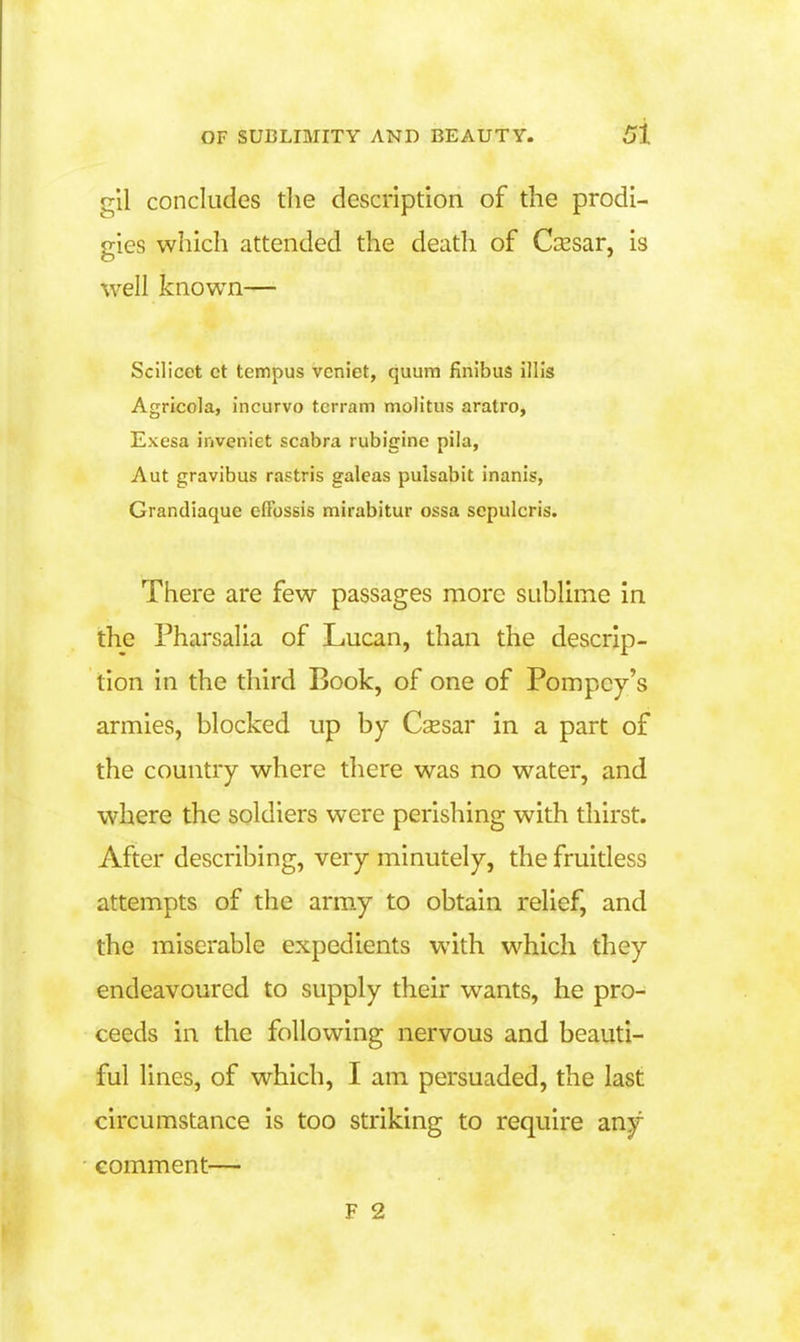 gll concludes tlie description of the prodi- gies which attended the death of C^Esar, is well known— Scilicet ct tempus vcniet, quum finibus illls Agricola, incurvo tcrram molitus aratro, Exesa inveniet scabra rubigine pila, Aut gravibus rastris galeas pulsabit inanis, Grandiaque efFossis mirabitur ossa sepulcris. There are few passages more suhlime in. the PharsaUa of Lucan, than the descrip- tion in the third Book, of one of Pompcy's armies, blocked up by Csesar in a part of the country where there was no water, and where the soldiers were perishing with thirst. After describing, very minutely, the fruidess attempts of the arm.y to obtain relief, and the miserable expedients with which they endeavoured to supply their wants, he pro- ceeds in the following nervous and beauti- ful lines, of which, I am persuaded, the last circumstance is too striking to require any comment—