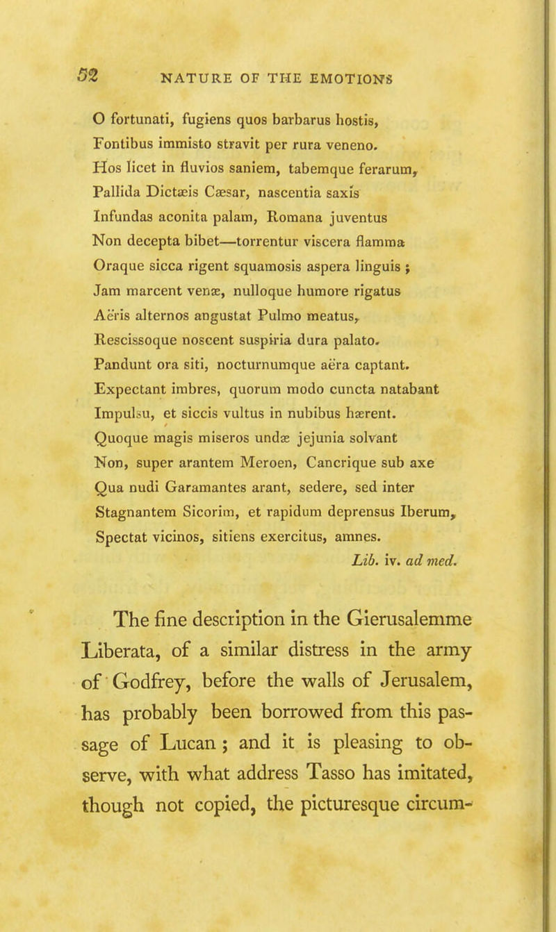 O fortunati, fugiens quos barbarus hostis, Fontibus immisto stravit per rura veneno. Hos licet in fluvios sanietn, tabemque ferarum. Pallida Dictaeis Caesar, nascentia saxis Infundas aconita palam, Romana juventus Non decepta bibet—torrentur viscera flamma Oraque sicca rigent squaraosis aspera linguis ; Jam marcent venae, nulloque humore rigatus AeVis alternos angustat Pulmo meatus^ Rescissoque noscent suspiria dura palato. Pandunt ora siti, nocturnumque aera captant. Expectant imbres, quorum modo cuncta natabant Impulsu, et siccis vultus in nubibus haerent. Quoque magis miseros undae jejunia solvant Non, super arantem Meroen, Cancrique sub axe Qua nudi Garamantes arant, sedere, sed inter Stagnantem Sicorim, et rapidum deprensus Iberum, Spectat vicinos, sitiens exercitus, amnes. Lib. iv. ad med. The fine description in the Gierusalemme Liberata, of a similar distress in the army of Godfrey, before the walls of Jerusalem, has probably been borrowed from this pas- sage of Lucan; and it is pleasing to ob- serve, with what address Tasso has imitated, though not copied, the picturesque circum-