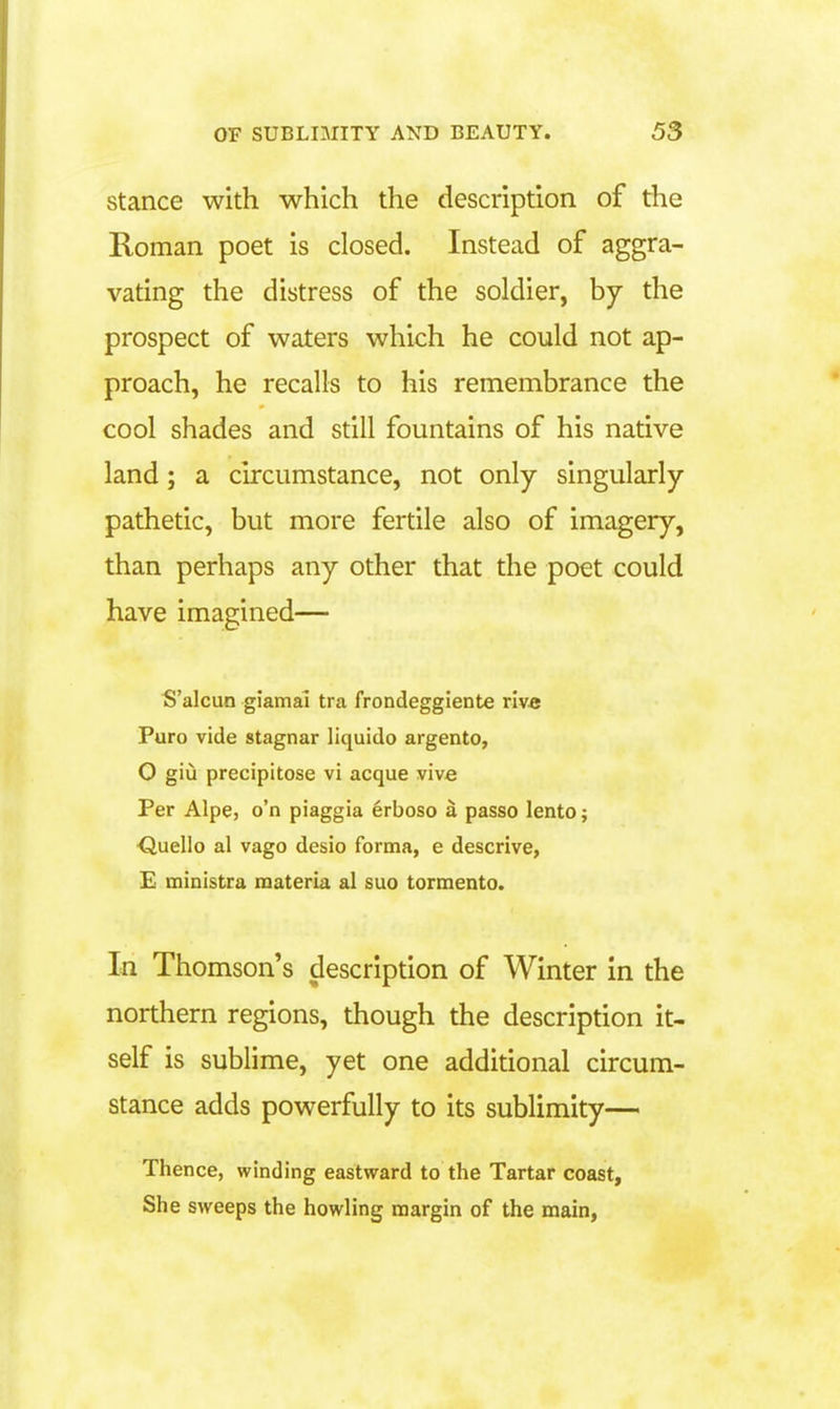 stance with which the description of the Roman poet is closed. Instead of aggra- vating the distress of the soldier, by the prospect of waters which he could not ap- proach, he recalls to his remembrance the cool shades and still fountains of his native land; a circumstance, not only singularly pathetic, but more fertile also of imagery, than perhaps any other that the poet could have imagined— S'alcun giamai tra frondeggiente rive Puro vide stagnar liquido argento, O giu precipitose vi acque vivfi Per Alpe, o'n piaggia erboso a passo lento; duello al vago desio forma, e descrive, E ministra materia al suo torraento. In Thomson's description of Winter in the northern regions, though the description it- self is sublime, yet one additional circum- stance adds powerfully to its sublimity— Thence, winding eastward to the Tartar coast. She sweeps the howling margin of the main,