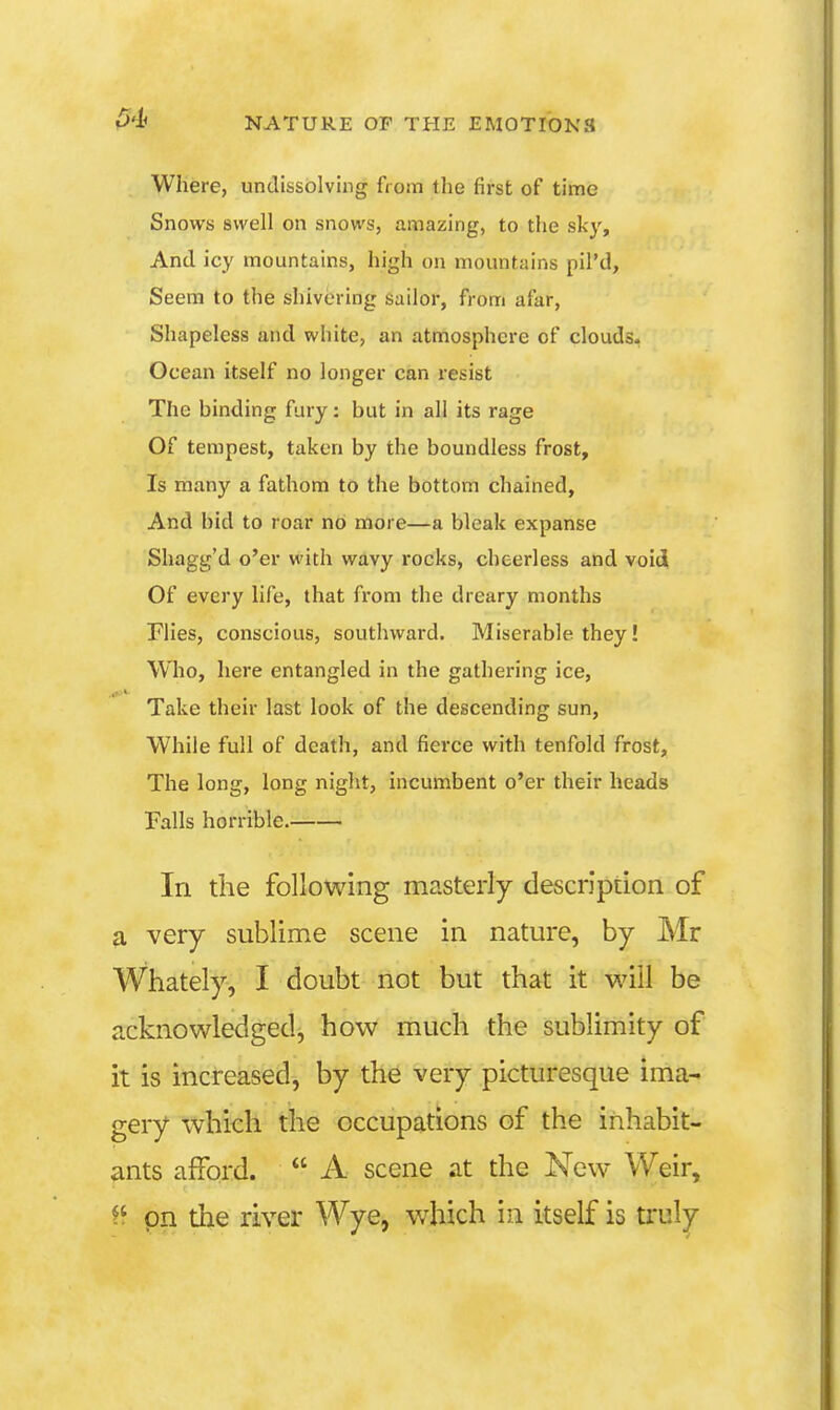 Where, undissolving from the first of time Snows swell on snows, amazing, to the sky. And icy mountains, high on mountains pil'd. Seem to the shivering sailor, from afar, Shapeless and white, an atmosphere of clouds. Ocean itself no longer can resist The binding fury: but in all its rage Of tempest, taken by the boundless frost. Is many a fathom to the bottom chained. And hid to roar no more—a bleak expanse Shagg'd o'er with wavy rocks, cheerless and void Of every life, that from the dreary months riies, conscious, southward. Miserable they! Who, here entangled in the gathei*ing ice, Take their last look of the descending sun, While full of death, and fierce with tenfold frost. The long, long night, incumbent o'er their heads Falls horrible. In the following masterly description of a very sublime scene in nature, by Mr Whately, I doubt not but that it will be acknowledged, how much the sublimity of it is increased, by the very picturesque ima- gery which the occupations of the inhabit- ants afford.  A scene at the New Weir, pn the river Wye, which in itself is truly
