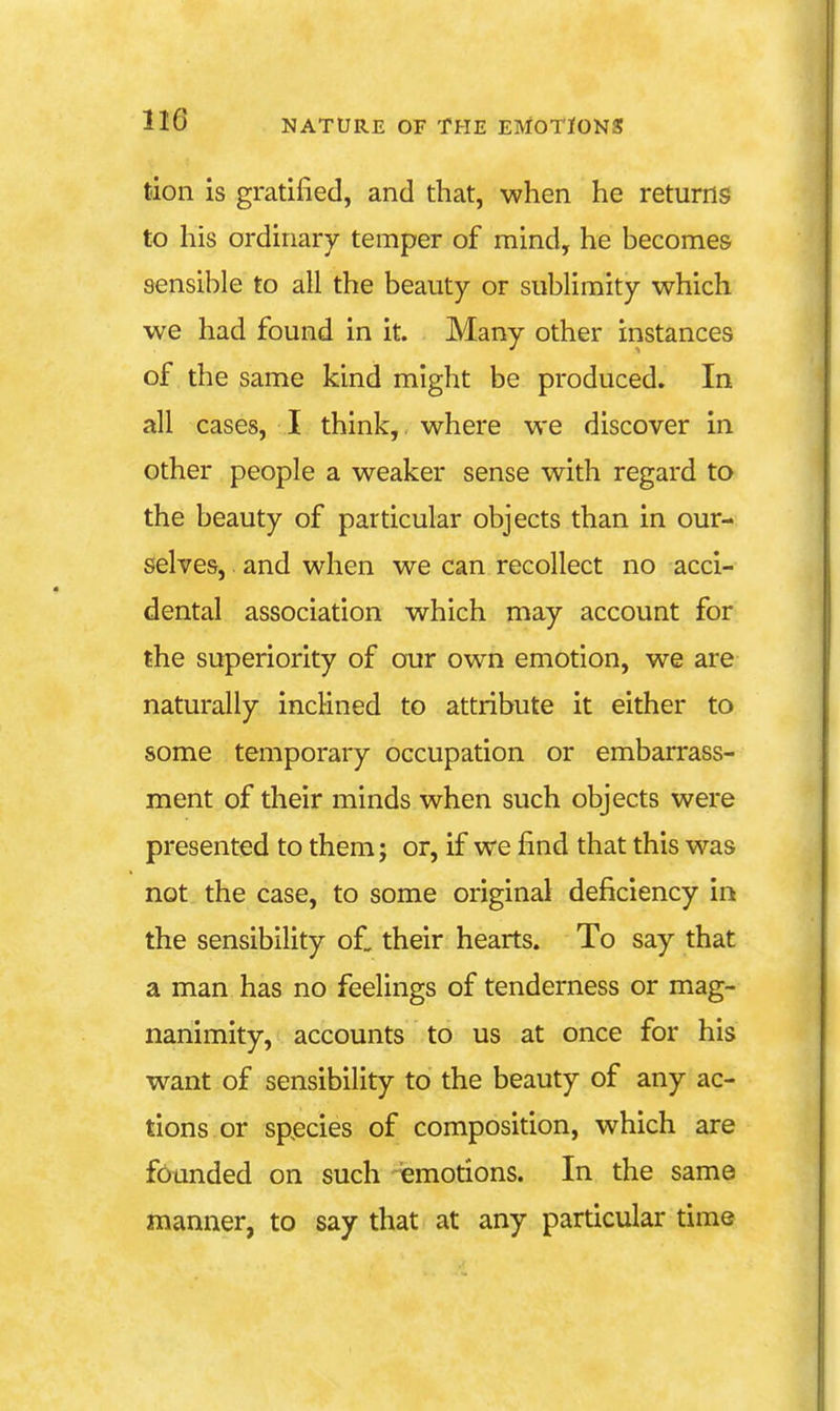 tdon is gratified, and that, when he returns to his ordinary temper of mind, he becomes sensible to all the beauty or sublimity which we had found in it. Many other instances of the same kind might be produced. In all cases, I think, where we discover in other people a weaker sense with regard to the beauty of particular objects than in our- selves, and when we can recollect no acci- dental association which may account for the superiority of our own emotion, we are naturally inclined to attribute it either to some temporary occupation or embarrass- ment of their minds when such objects were presented to them; or, if we find that this was not the case, to some original deficiency in the sensibiHty of, their hearts. To say that a man has no feelings of tenderness or mag- nanimity, accounts to us at once for his want of sensibility to the beauty of any ac- tions or species of composition, which are founded on such emotions. In the same manner, to say that at any particular time