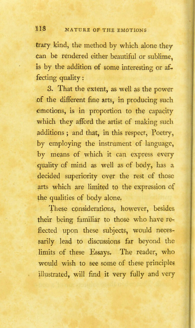 trary kind, the method by which alone they Can be rendered either beautiful or sublime, is by the addition of sonie interesting or af- fecting quality: 3. That the extent, as well as the power of the different line arts, in producing such ertiotions, is in proportion to the capacity which they afford the artist of making such additions ; and that, in this respect, Poetr)^, by employing the instrument of language, by means of which it can express every quality of mind as well as of body, has a decided superiority over the rest of those arts which are limited to the expression of the qualities of body alone. These considerations, however, besides their being familiar to those who have re- flected upon these subjects, would neces- sarily lead to discussions far beyond the limits of these Essays. The reader, who would wish to see some of these principles illustrated, will find it very fully and very