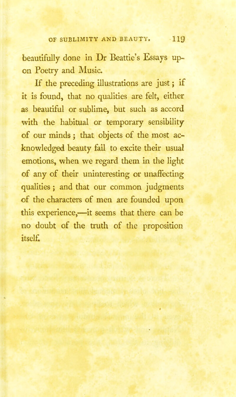 beautifully done in Dr Beattie's Essays up- on Poetry and Music. If the preceding illustrations are just; if it is found, that no qualities are felt, either as beautiful or sublime, but such as accord with the habitual or temporary sensibility of our minds j that objects of the most ac- knowledged beauty fail to excite their usual emotions, when we regard them in the light of any of their uninteresting or unafFecting qualities; and that our common judgments of the characters of men are founded upon this experience,—it seems that there can be no doubt of the truth of the proposition itself.