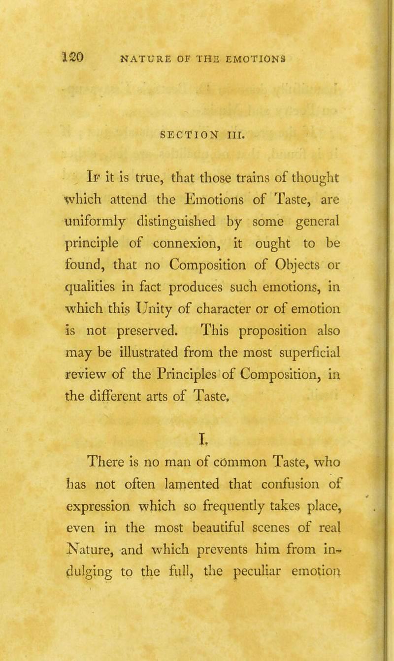 SECTION III. Iv it is true, that those trains of thought which attend the Emotions of Taste, are uniformly distinguished by some general principle of connexion, it ought to be found, that no Composition of Objects or qualities in fact produces such emotions, in which this Unity of character or of emotion is not preserved. This proposition also may be illustrated from the most superfcial review of the Principles of Composition, in the different arts of Taste, I. There is no man of common Taste, who has not often lamented that confusion of expression which so frequently takes place, even in the most beautiful scenes of real Nature, and which prevents him from in-^ dulging to the flill, the peculiar emotioj;