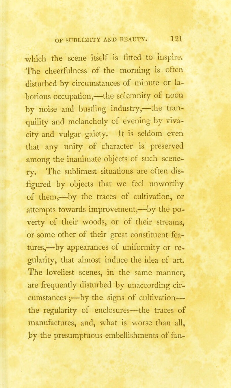 which the scene Itself is fitted to inspire. The cheerfulness of the morning is often disturbed by circumstances of minute or la- borious occupation,—the solemnity of noon by noise and busding industry,—the tran- quility and melancholy of evening by viva- city and vulgar gaiety. It is seldom even that any unity of character is preserved among the inanimate objects of such scene- ry. The sublimest situations are often dis- figured by objects that we feel unworthy of them,—by the traces of cultivation, or attempts towards improvement,—by the po- verty of their woods, or of their streams, or some other of their great constituent fea- tures,—by appearances of uniformity or re- gularity, that almost induce the idea of art. The loveliest scenes, in the same manner, are frequendy disturbed by unaccording cir- cumstances ;—by the signs of cultivation— the regularity of enclosures—the traces of manufactures, and, what is worse than all, \)j the presumptuous embellishments of fan-
