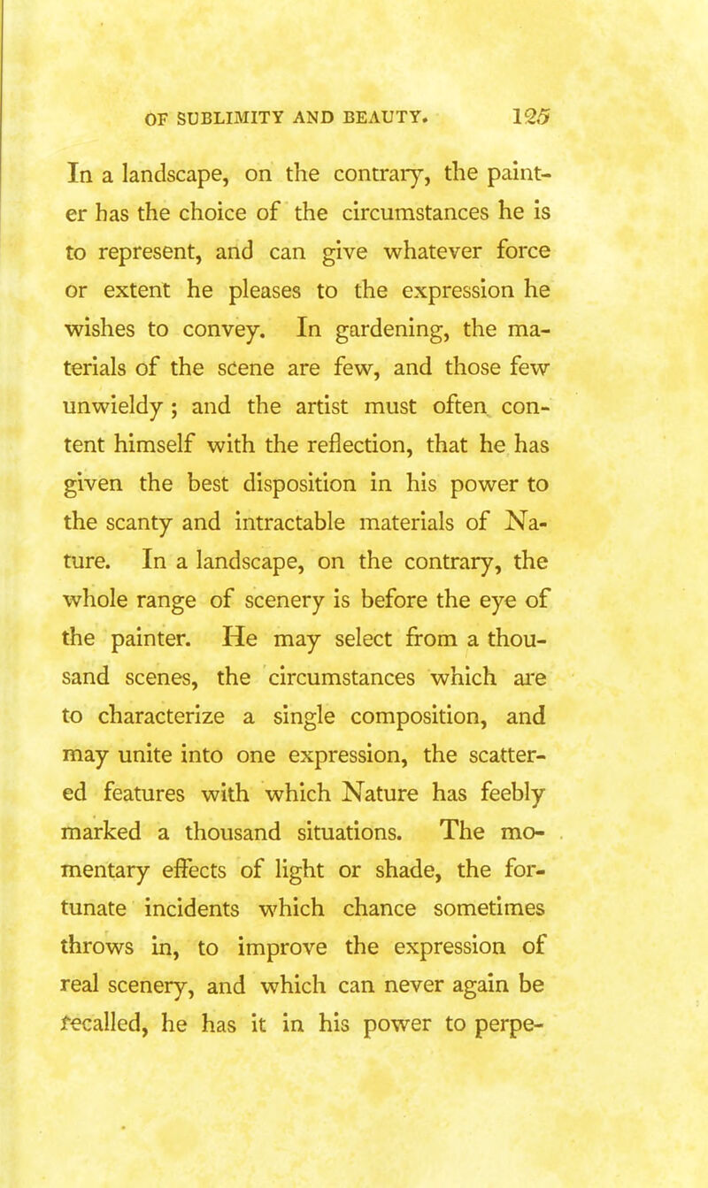 In a landscape, on the contrary, the paint- er has the choice of the circumstances he is to represent, and can give whatever force or extent he pleases to the expression he wishes to convey. In gardening, the ma- terials of the scene are few, and those few unwieldy ; and the artist must often con- tent himself with the reflection, that he has given the best disposition in his power to the scanty and intractable materials of Na- ture. In a landscape, on the contrary, the whole range of scenery is before the eye of the painter. He may select from a thou- sand scenes, the circumstances which ai'e to characterize a single composition, and may unite into one expression, the scatter- ed features with which Nature has feebly marked a thousand situations. The mo- mentary effects of light or shade, the for- tunate incidents which chance sometimes throws in, to improve the expression of real scenery, and which can never again be Recalled, he has it in his power to perpe-