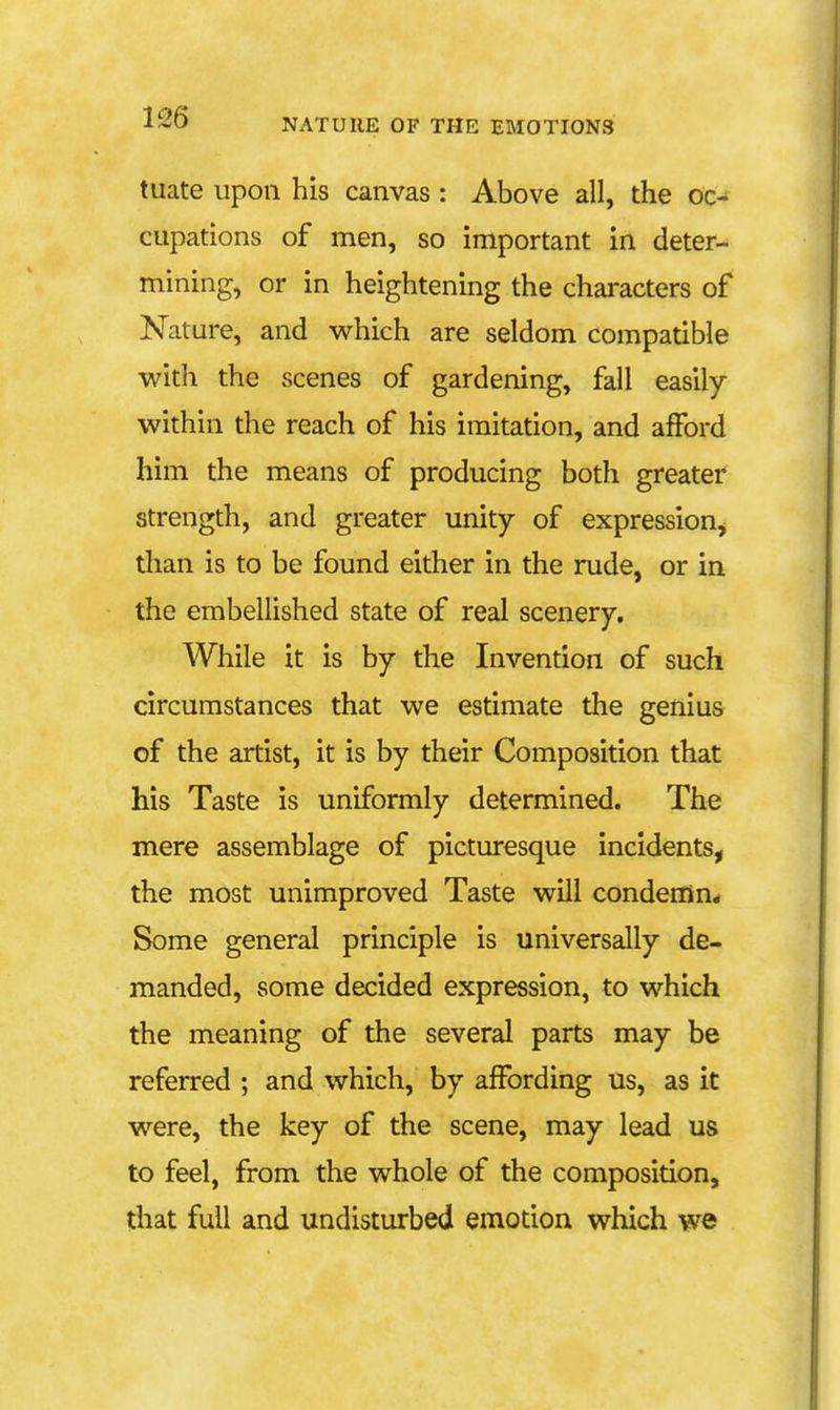 tuate upon his canvas : Above all, the oc- cupations of men, so important in deter- mining, or in heightening the characters of Nature, and which are seldom compatible with the scenes of gardening, fall easily within the reach of his imitation, and afford him the means of producing both greater strength, and greater unity of expression^ than is to be found either in the rude, or in the embellished state of real scenery. While it is by the Invention of such circumstances that we estimate the genius of the artist, it is by their Composition that his Taste is uniformly determined. The mere assemblage of picturesque incidents, the most unimproved Taste will condeffin. Some general principle is universally de- manded, some decided expression, to which the meaning of the several parts may be referred ; and which, by affording us, as it were, the key of the scene, may lead us to feel, from the whole of the composition, that full and undisturbed emotion which we