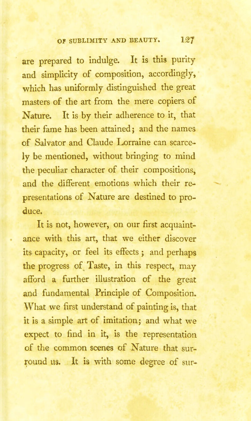 are prepared to indulge. It is this purity and simplicity of composition, accordingly, which has uniformly distinguished the great masters of the art from the mere copiers of Nature. It is by their adherence to it, that their fame has been attained; and the names of Salvator and Claude Lorraine can scarce- ly be mentioned, without bringing to mind the peculiar character of their compositions, and the different emotions which their re- presentations of Nature are destined to pro- duce. It is not, however, on our first acquaint- ance with this art, that we either discover its capacity, or feel its effects j and perhaps the progress of Taste, in this respect, may afford a further illustration of the great and fundamental Principle of Composition. What we first understand of painting is, that it is a simple art of imitation; and what we expect to find in it, is the representation of the common scenes of Nature that sur- round us. It is with some degree of sur-