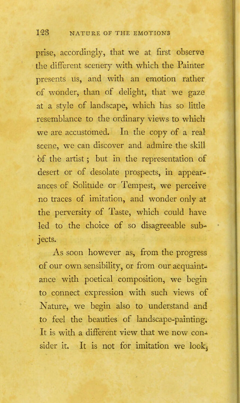 prise, accordingly, that we at first observo the different scenery with which the Painter presents us, and with an emotion rather of wonder, than of delight, that we gaze at a style of landscape, which has so litde resemblance to the ordinary views to which we are accustomed. In the copy of a real scene, we can discover and admire the skill of the artist; but in the representation of desert or of desolate prospects, in appear- ances of Solitude or Tempest, we perceive no traces of imitation, and wonder only at the perversity of Taste, which could have led to the choice of so disagreeable sub- jects. As soon however as, from the progress of our own sensibility, or from our acquaint- ance with poetical composition, we begin to connect expression with such views of Nature, we begin also to understand and to feel the beauties of landscape-painting. It is with a different view that we now con- sider it. It is not for imitation we looki