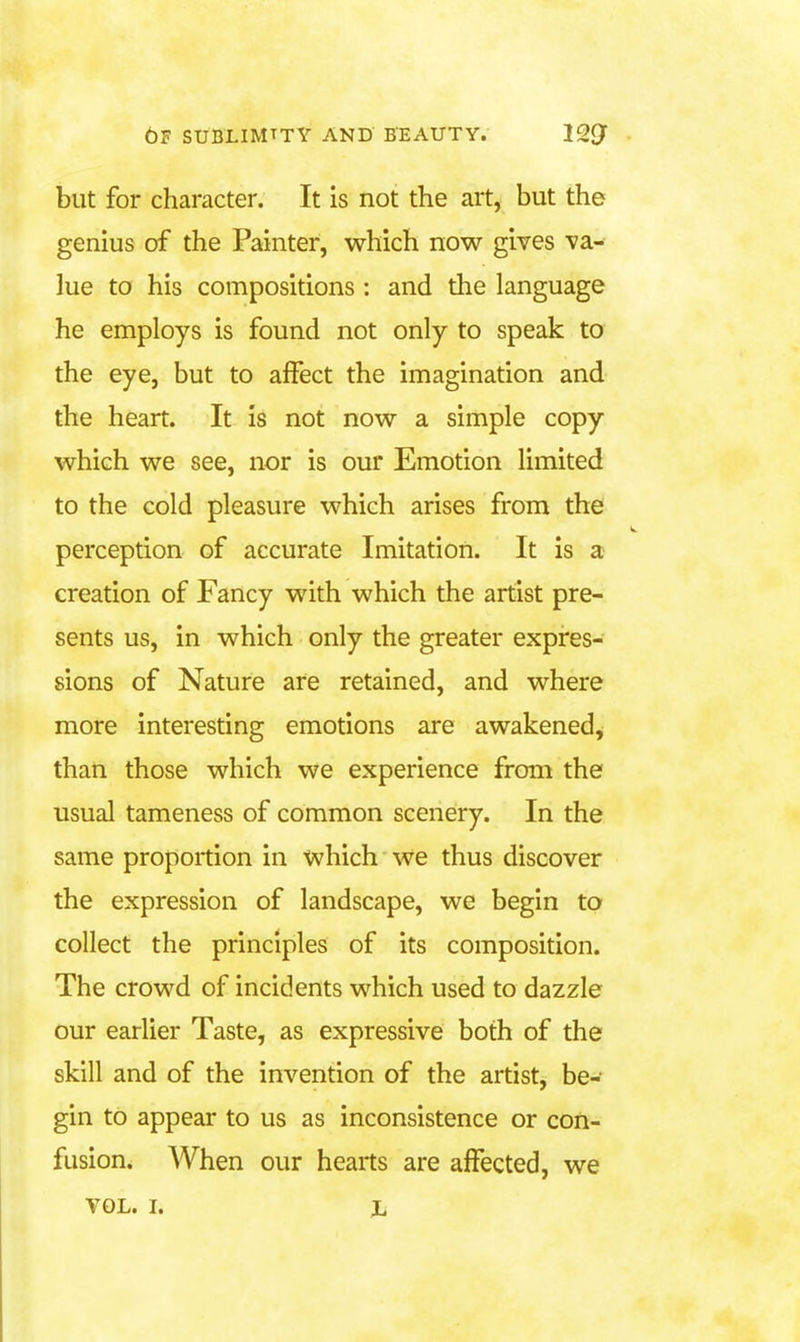 but for character. It is not the art, but the genius of the Painter, which now gives va- lue to his compositions : and the language he employs is found not only to speak to the eye, but to affect the imagination and the heart. It is not now a simple copy which we see, nor is our Emotion limited to the cold pleasure which arises from the perception of accurate Imitation. It is a creation of Fancy with which the artist pre- sents us, in which only the greater expres- sions of Nature are retained, and where more interesting emotions are awakened, than those which we experience froni the usual tameness of common scenery. In the same proportion in which we thus discover the expression of landscape, we begin to collect the principles of its composition. The crowd of incidents which used to dazzle our earlier Taste, as expressive both of the skill and of the invention of the artist, be- gin to appear to us as inconsistence or con- fusion. When our hearts are affected, we VOL. I. Xi
