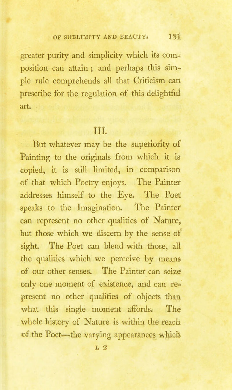 greater purity and simplicity which its com- position can attain; and perhaps this sim- ple rule comprehends all that Criticism can prescribe for the regulation of this delightful art. IIL But whatever may be the superiority of Painting to the originals from which it is copied, it is still limited, in comparison of that which Poetry enjoys. The Painter addresses himself to the Eye. The Poet speaks to the Imagination. The Painter can represent no other qualities of Nature, but those which we discern by the sense o£ sight. The Poet can blend with those, all the qualities which we perceive by means of our other senses. The Painter can seize only one moment of existence, and can re- present no other qualities of objects than what this single moment affords. The whole history of Nature is within the reach of the Poet—the varying appearances whicU L 2