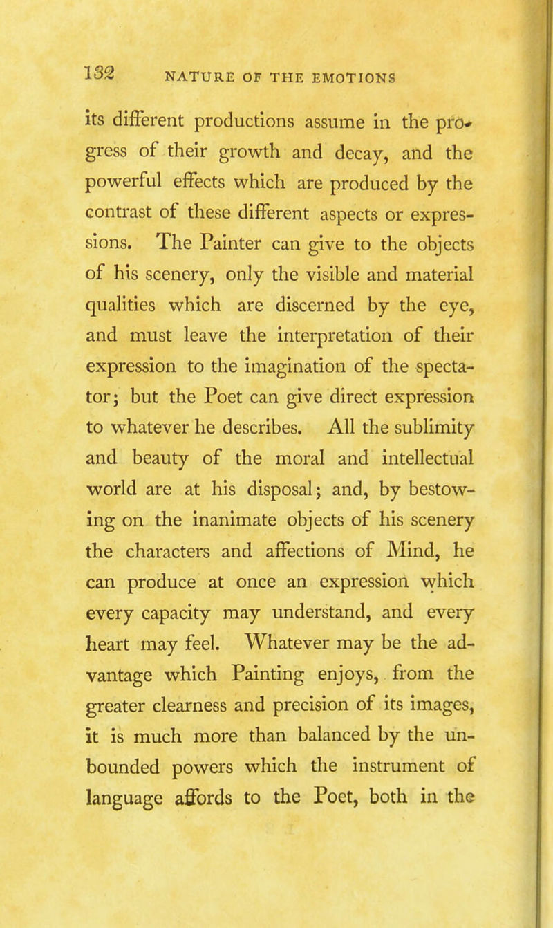 its different productions assume in the pro* gress of their growth and decay, and the powerful effects which are produced by the contrast of these different aspects or expres- sions. The Painter can give to the objects of his scenery, only the visible and material qualities which are discerned by the eye, and must leave the interpretation of their expression to the imagination of the specta- tor; but the Poet can give direct expression to whatever he describes. All the sublimity and beauty of the moral and intellectual world are at his disposal; and, by bestow- ing on the inanimate objects of his scenery the characters and affections of Mind, he can produce at once an expression which every capacity may understand, and every heart may feel. Whatever may be the ad- vantage which Painting enjoys, from the greater clearness and precision of its images, it is much more than balanced by the un- bounded powers which the instrument of language affords to the Poet, both in the