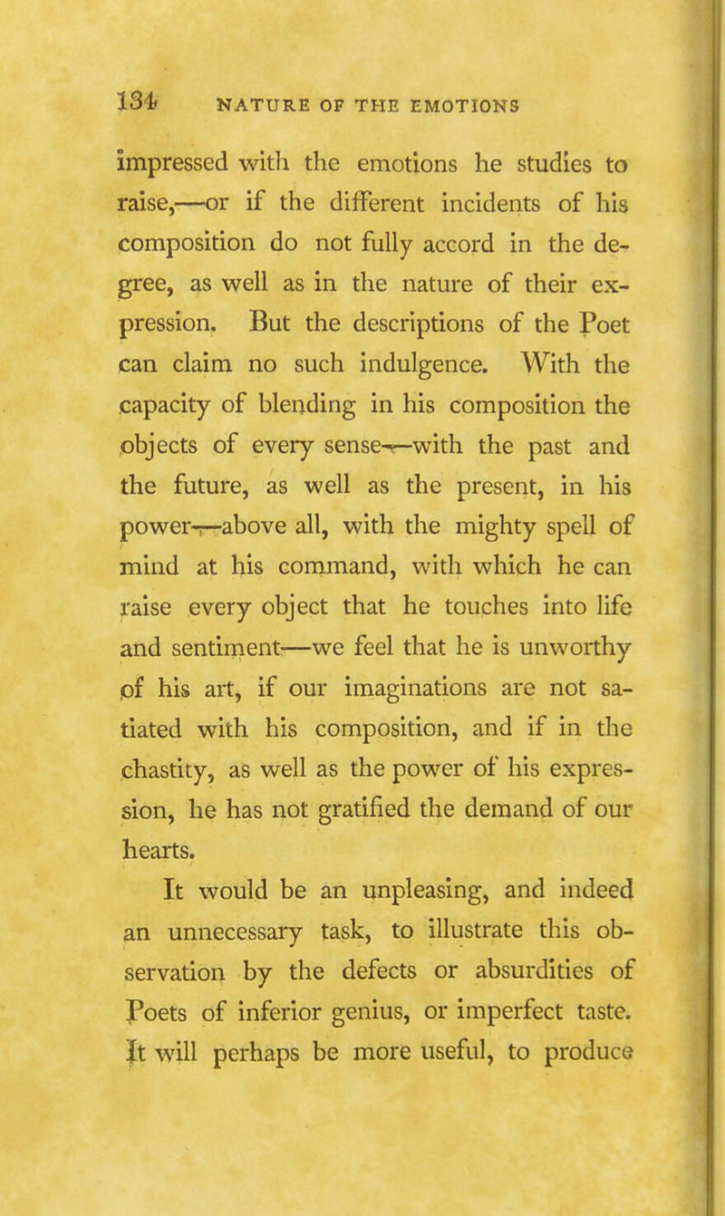 impressed with the emotions he studies to raise,-—or if the different incidents of his composition do not fully accord in the de- gree, as well as in the nature of their ex- pression. But the descriptions of the Poet can claim no such indulgence. With the capacity of blending in his composition the objects of every sense-^-with the past and the future, as well as the present, in his power-r—above all, with the mighty spell of mind at his command, with which he can raise every object that he touches into life and sentinient^—we feel that he is unworthy pf his art, if our imaginations are not sa- tiated with his composition, and if in the chastity, as well as the power of his expres- sion, he has not gratified the demand of our hearts. It would be an unpleasing, and indeed an unnecessary task, to illustrate this ob- servation by the defects or absurdities of Poets of inferior genius, or imperfect taste. It will perhaps be more useful, to produce
