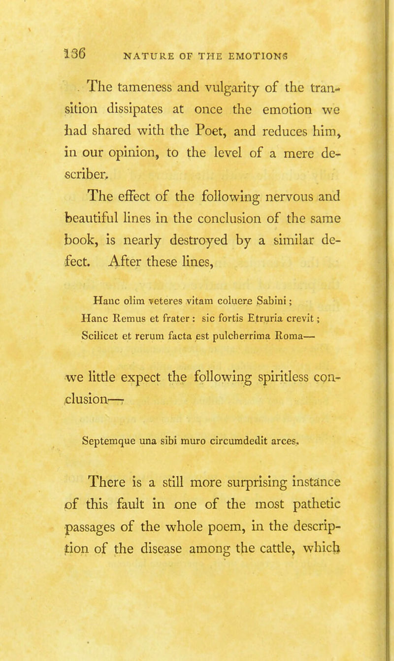 . The tameness and vulgarity of the tran- sition dissipates at once the emotion we had shared with the Poet, and reduces him, in our opinion, to the level of a mere de- scriher. The effect of the following nervous and beautiful lines in the conclusion of the same book, is nearly destroyed by a similar de- fect. After these lines, Hanc oHm veteres vitam coluere Sabini; Hanc Remus et frater: sic fortis Etruria crevit; Scilicet et rerum facta est pulcherrima Roma— we little expect the following spiritless con- clusiou'—r Septemque una sibi muro circuradedit arces.. There is a still more surprising instance of this fault in one of the most pathetic •passages of the whole poem, in the descrip- jtion of the disease among the cattle, which