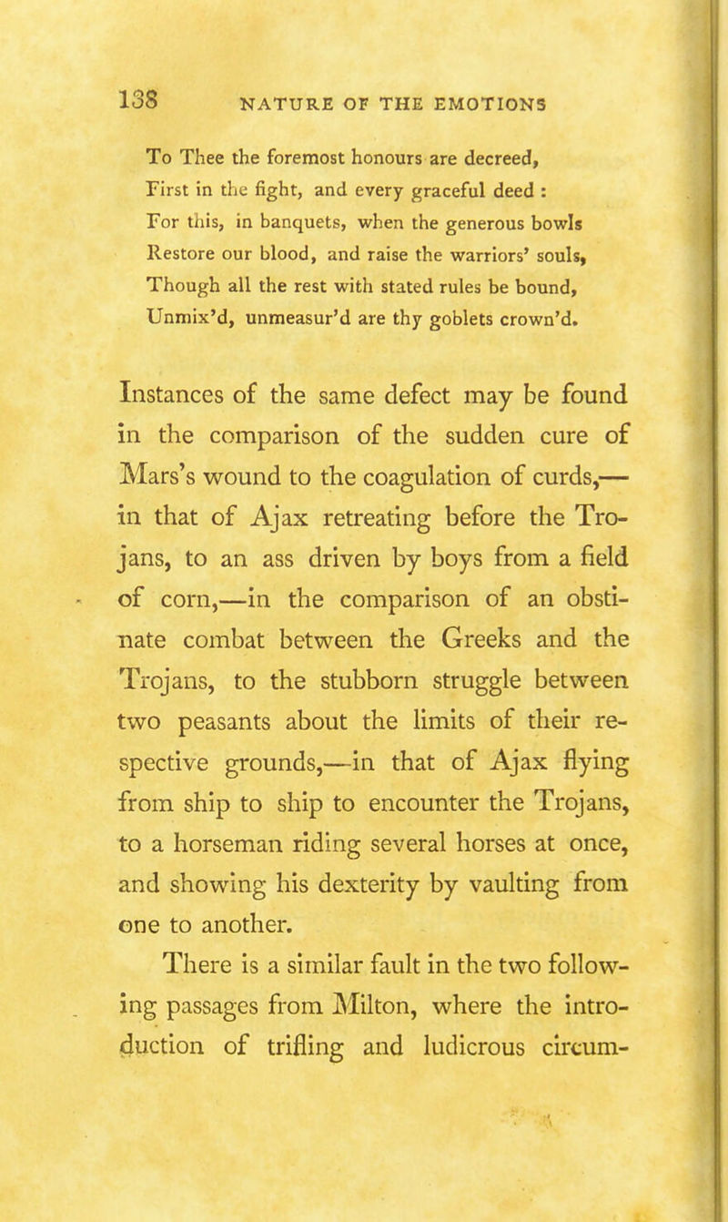 To Thee the foremost honours are decreed, First in the fight, and every graceful deed : For this, in banquets, when the generous bowls Restore our blood, and raise the warriors' souls, Though all the rest with stated rules be bound, Unmix'd, unmeasur'd are thy goblets crown'd. Instances of the same defect may be found in the comparison of the sudden cure of Mars's wound to the coagulation of curds,— in that of Ajax retreating before the Tro- jans, to an ass driven by boys from a field of corn,—in the comparison of an obsti- nate combat between the Greeks and the Trojans, to the stubborn struggle between two peasants about the limits of their re- spective grounds,—in that of Ajax flying from ship to ship to encounter the Trojans, to a horseman riding several horses at once, and showing his dexterity by vaulting from one to another. There is a similar fault in the two follow- ing passages from Milton, where the intro- duction of trifling and ludicrous circum-