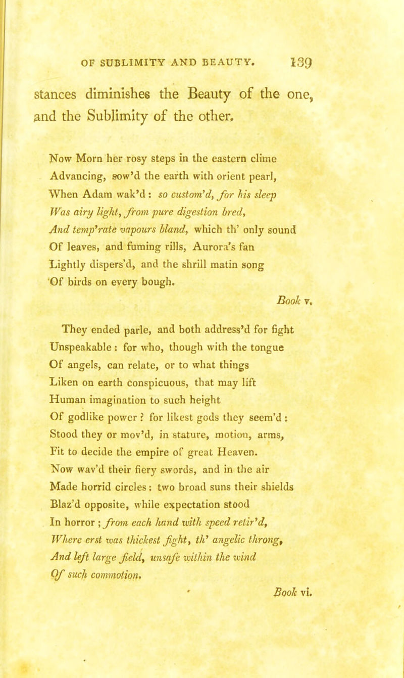 Stances diminishes the Beauty of the one, And the Sublimity of the other. Now Morn her rosy steps in the eastern clime Advancing, sow'd the earth with orient pearl, When Adam wak'd: so custom''d, for his sleep Was airy light, Jroin pure digestion bredt And template vapours bland, which th' only sound Of leaves, and fuming rills, Aurora's fan Lightly dispers'd, and the shrill matin song Of birds on every bough. Book V, They ended parle, and both address'd for fight Unspeakable : for who, though with the tongue Of angels, can relate, or to what things Liken on earth conspicuous, that may lift Human imagination to such height Of godlike power ? for likest gods they seem'd : Stood they or mov'd, in stature, motion, arras. Fit to decide the empire of great Heaven. Now wav'd their fiery swords, and in the air Made horrid circles: two broad suns their shields Blaz'd opposite, while expectation stood In horror ; from each hand with speed retir'd. Where erst was thickest jight, th' angelic throng. And left large Jield^ unsafe within the tvind Of such commotion* Book vi.
