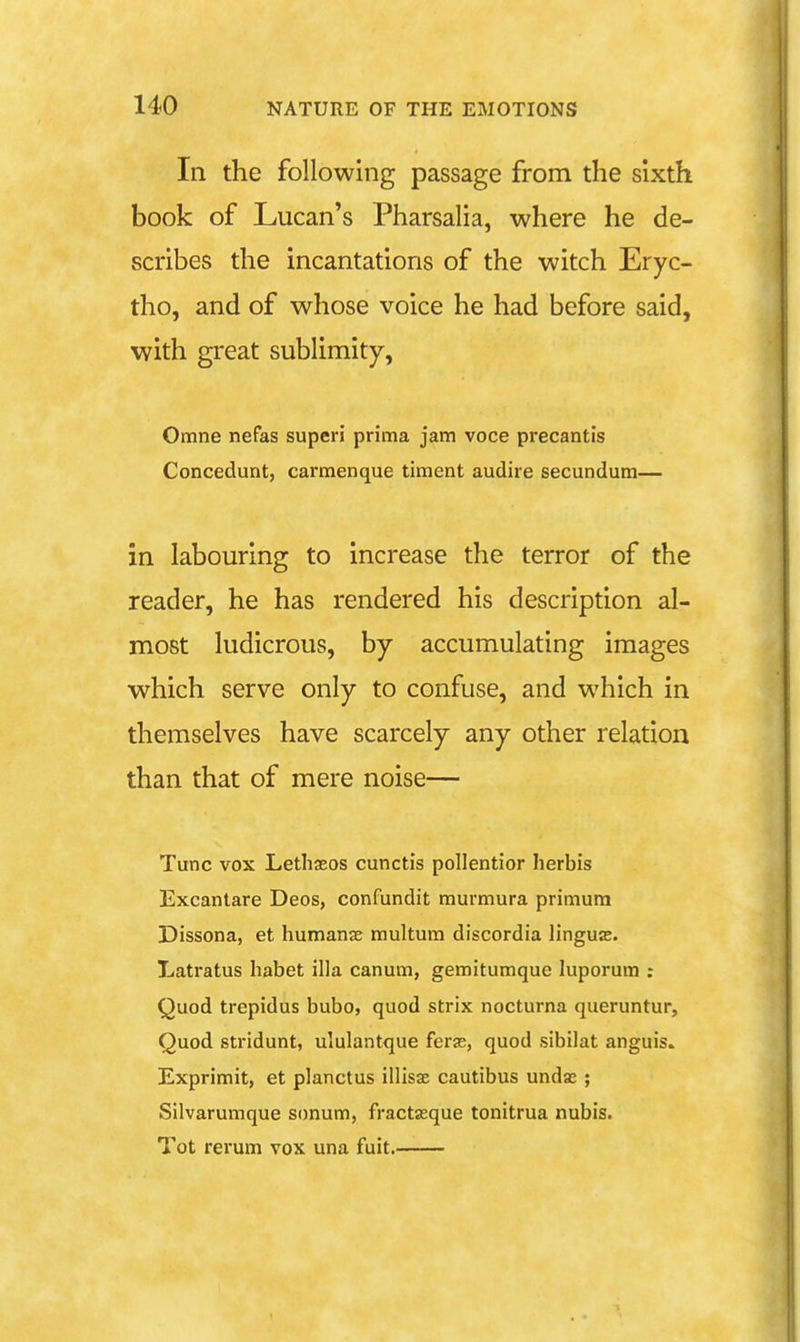 In the following passage from the sixth book of Lucan's Pharsalia, where he de- scribes the incantations of the witch Eryc- tho, and of whose voice he had before said, with great sublimity, Omne nefas superi prima jam voce precantis Concedunt, carmenque timent audire secundum— in labouring to increase the terror of the reader, he has rendered his description al- most ludicrous, by accumulating images which serve only to confuse, and which in themselves have scarcely any other relation than that of mere noise— Tunc vox Lethaeos cunctis pollentior herbis Excantare Deos, confundit murmura primura Dissona, et humanae multura discordia linguas. Latratus habet ilia canum, gemitumque luporum : Quod trepidus bubo, quod strix nocturna queruntur. Quod stridunt, ululantque ferse, quod sibilat anguis. Exprimit, et planctus illisae cautibus undas ; Silvarumque simum, fractasque tonitrua nubis. Tot rerum vox una fuit.