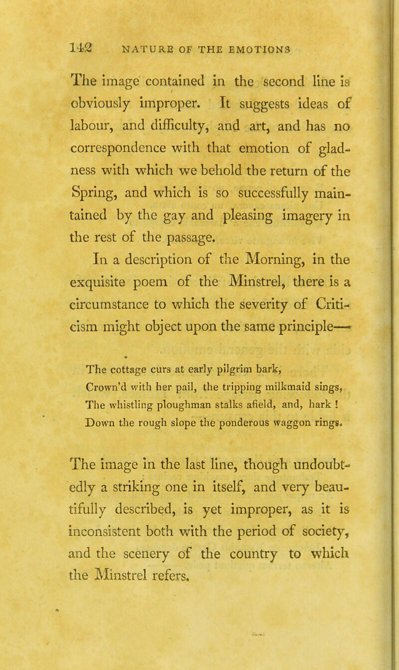 The image contained in the second line is obviously improper. It suggests ideas of labour, and difficulty, and art, and has no correspondence with that emotion of glad- ness with which we behold the return of the Spring, and which is so successfully main- tained by the gay and pleasing imagery in the rest of the passage. In a description of the Morning, in the exquisite poem of the Minstrel, there is a circumstance to which the severity of Criti- cism might object upon the same principle-— The cottage curs at early pilgrim bark, Crown'd with her pail, the tripping milkmaid sings, The whistling ploughman stalks afield, and, hark ! Down the rough slope the ponderous waggon rings. The image in the last line, though undoubt- edly a striking one in itself, and very beau- tifully described, is yet improper, as it is inconsistent both with the period of society, and the scenery of the country to which the Minstrel refers.