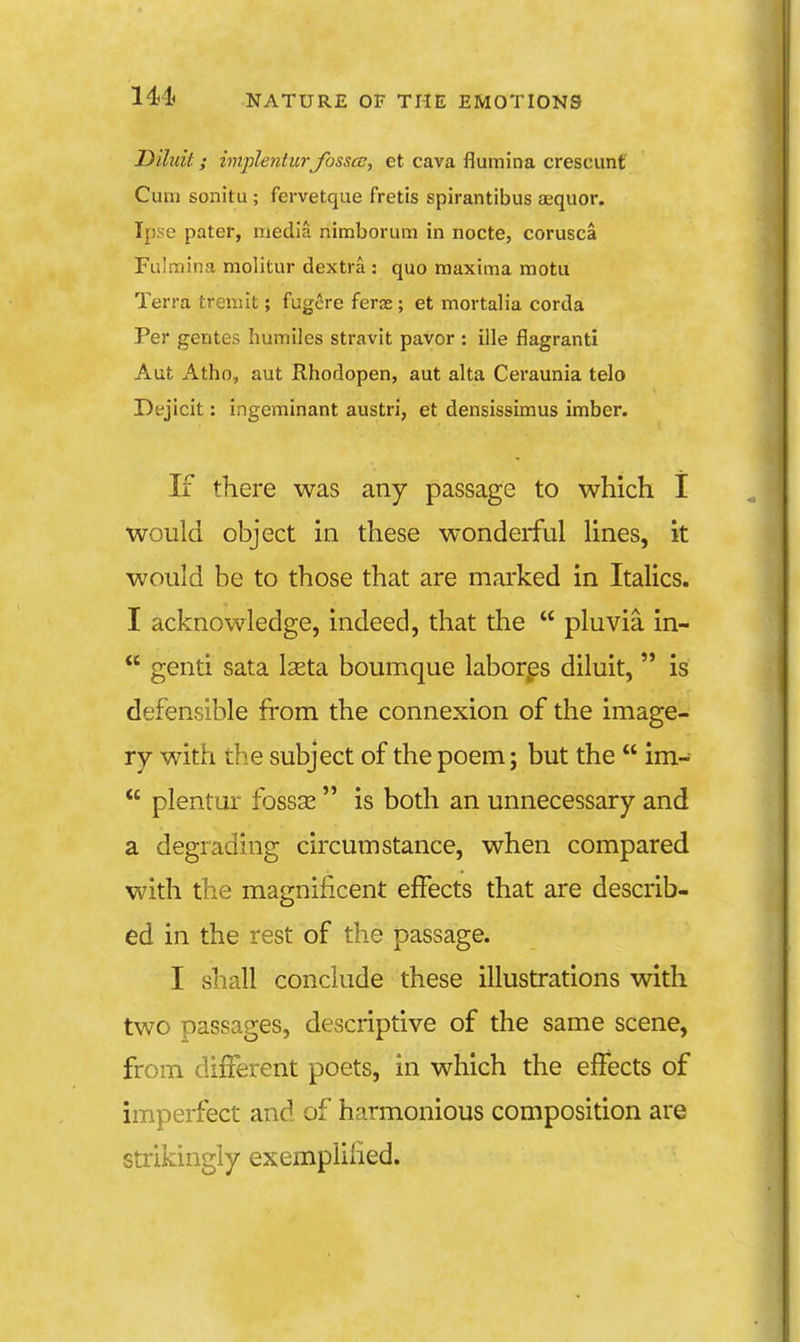 Diluit; imjilentur Jbsscc, et cava flumina crescunt Cum sonitu ; fervetque fretis spirantibus aequor. Ipse pater, media nimborum in nocte, corusca Fulmina molitur dextra : quo maxima motu Terra tremit; fugcre ferae; et mortalia corda Per gentes humiles stravit pavor : ille flagranti Aut Atho, aut Rhodopen, aut alta Ceraunia telo Dejicit: ingeminant austri, et densissimus imber. If there was any passage to which I would object in these wonderful lines, it would be to those that are mai'ked in Italics. I acknowledge, indeed, that the pluvia in- genti sata Iseta boumque laborps diluit, is defensible from the connexion of the image- ry with the subject of the poem; but the im- plentur fossse is both an unnecessary and a degrading circumstance, when compared with the magnificent effects that are describ- ed in the rest of the passage. I shall conclude these illustrations with two passages, descriptive of the same scene, from different poets, in which the effects of imperfect and of harmonious composition are strikingly exempiiiied.