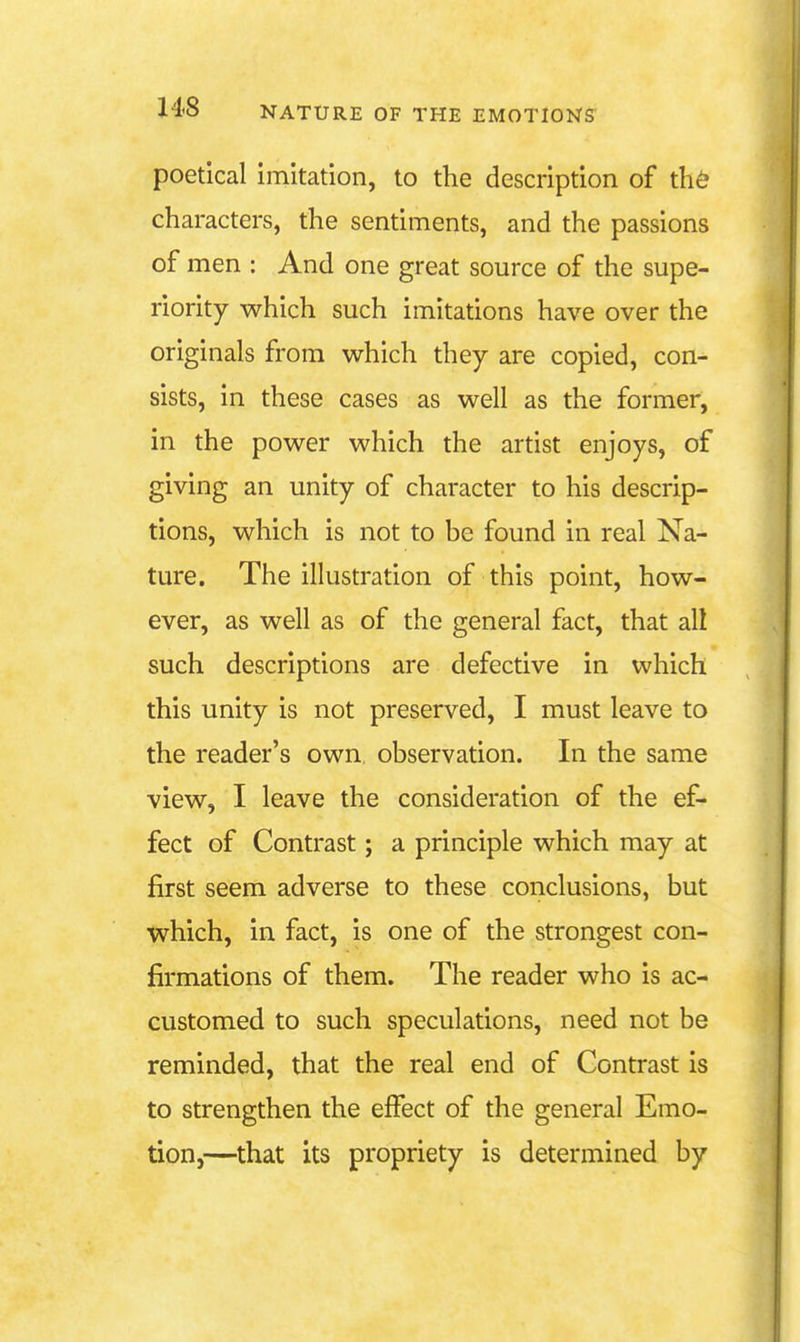 poetical imitation, to the description of th& characters, the sentiments, and the passions of men : And one great source of the supe- riority which such imitations have over the originals from which they are copied, con- sists, in these cases as well as the former, in the power which the artist enjoys, of giving an unity of character to his descrip- tions, which is not to be found in real Na- ture. The illustration of this point, how- ever, as well as of the general fact, that all such descriptions are defective in which this unity is not preserved, I must leave to the reader's own observation. In the same view, I leave the consideration of the ef- fect of Contrast; a principle which may at first seem adverse to these conclusions, but which, in fact, is one of the strongest con- firmations of them. The reader who is ac- customed to such speculations, need not be reminded, that the real end of Contrast is to strengthen the effect of the general Emo- tion,—that its propriety is determined by