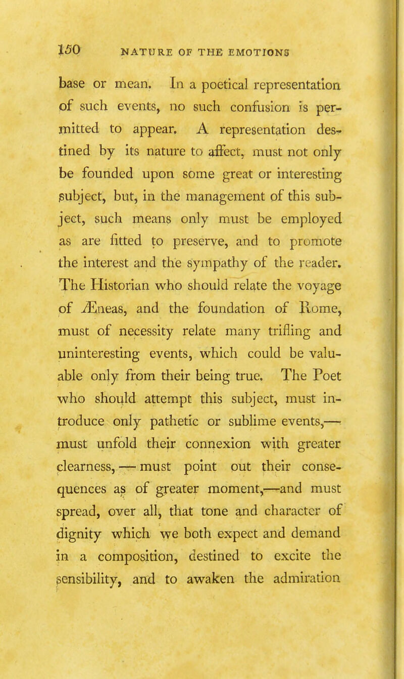 base or mean. In a poetical representation of such events, no such confusion is per- mitted to appear, A representation des- tined by its nature to affect, must not only be founded upon some great or interesting iBubject, but, in the management of this sub- ject, such means only must be employed as are fitted to preserve, and to promote the interest and the sympathy of the reader. The Historian who should relate the voyage of iEneas, and the foundation of Rome, must of necessity relate many trifling and uninteresting events, which could be valu- able only from their being true. The Poet who should attempt this subject, must in- troduce only pathetic or sublime events,—• must unfold their connexion with greater clearness, — must point out their conse- quences as of greater moment,—and must spread, over all, that tone and character of dignity which we both expect and demand in a composition, destined to excite the sensibility, and to awaken the admiration