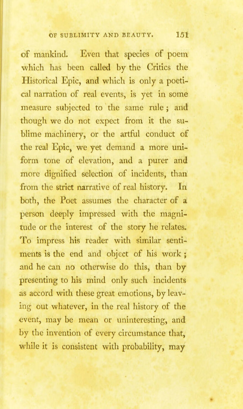 of mankind. Even that species of poem which lias l)ccn called by the Critics the Historical Epic, and which is only a poeti- cal naiTation of real events, is yet in some measure subjected to the same rule ; and though we do not expect from it the su- blime machinery, or the artful conduct of the real Epic, we yet demand a more uni- form tone of elevation, and a purer and more dignified selection of incidents, than from the strict narrative of real history. In both, the Poet assumes the character of a person deeply impressed with the magni- tude or the interest of the story he relates. To impress his reader with similar senti- ments is the end and object of his work ; and he can no otherwise do this, than by presenting to his mind only such incidents as accord with these great emotions, by leav- ing out whatever, in the real history of the <->vent, may be mean or uninteresting, and by the invention of every circumstance that, while it is consistent with probability, may