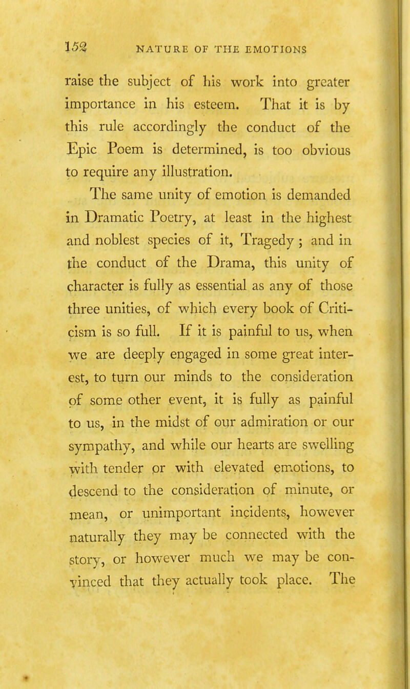 raise the subject of his work into greater importance in his esteem. That it is by this rule accordingly the conduct of the Epic Poem is determined, is too obvious to require any illustration. The same unity of emotion is demanded in Dramatic Poetry, at least in the highest and noblest species of it. Tragedy ; and in the conduct of the Drama, this unity of character is fully as essential as any of those three unities, of which every book of Criti- cism is so full. If it is painful to us, when we are deeply engaged in some great inter- est, to turn our minds to the consideration of some other event, it is fully as painful to us, in the midst of our admiration or our sympathy, and while our hearts are swelling with tender pr with elevated em.otions, to descend to the consideration of minute, or mean, or unimportant incidents, however naturally they may be connected with the story, or however much we may be con- vinced that they actually took place. The