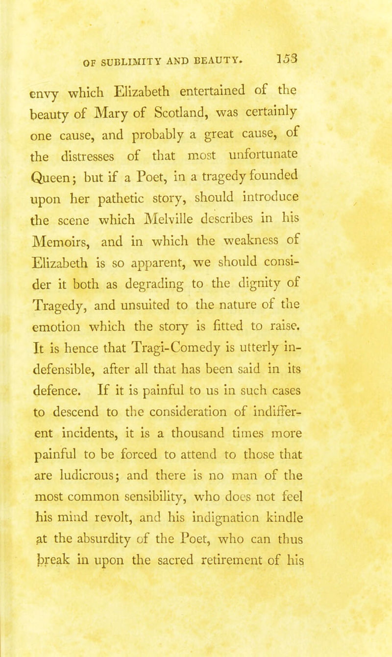 envy which Elizabeth entertained of thq beauty of Mary of Scotland, was certainly one cause, and probably a great cause, of the distresses of that most unfortunate Queen; but if a Poet, in a tragedy founded upon her pathetic story, should introduce the scene which Melville describes in his Memoirs, and in which the weakness of Elizabeth is so apparent, we should consi- der it both as degrading to the dignity of Tragedy, and unsuited to the nature of the emotion which the story is fitted to raise. It is hence that Tragi-Comedy is utterly in- defensible, after all that has been said in its defence. If it is painful to us in such cases to descend to the consideration of indiffer- ent incidents, it is a thousand times more painful to be forced to attend to those that are ludicrous; and there is no man of the most common sensibility, who docs not feel his mind revolt, and his indignation kindle ^t the absurdity of the Poet, who can thus break in upon the sacred retirement of his