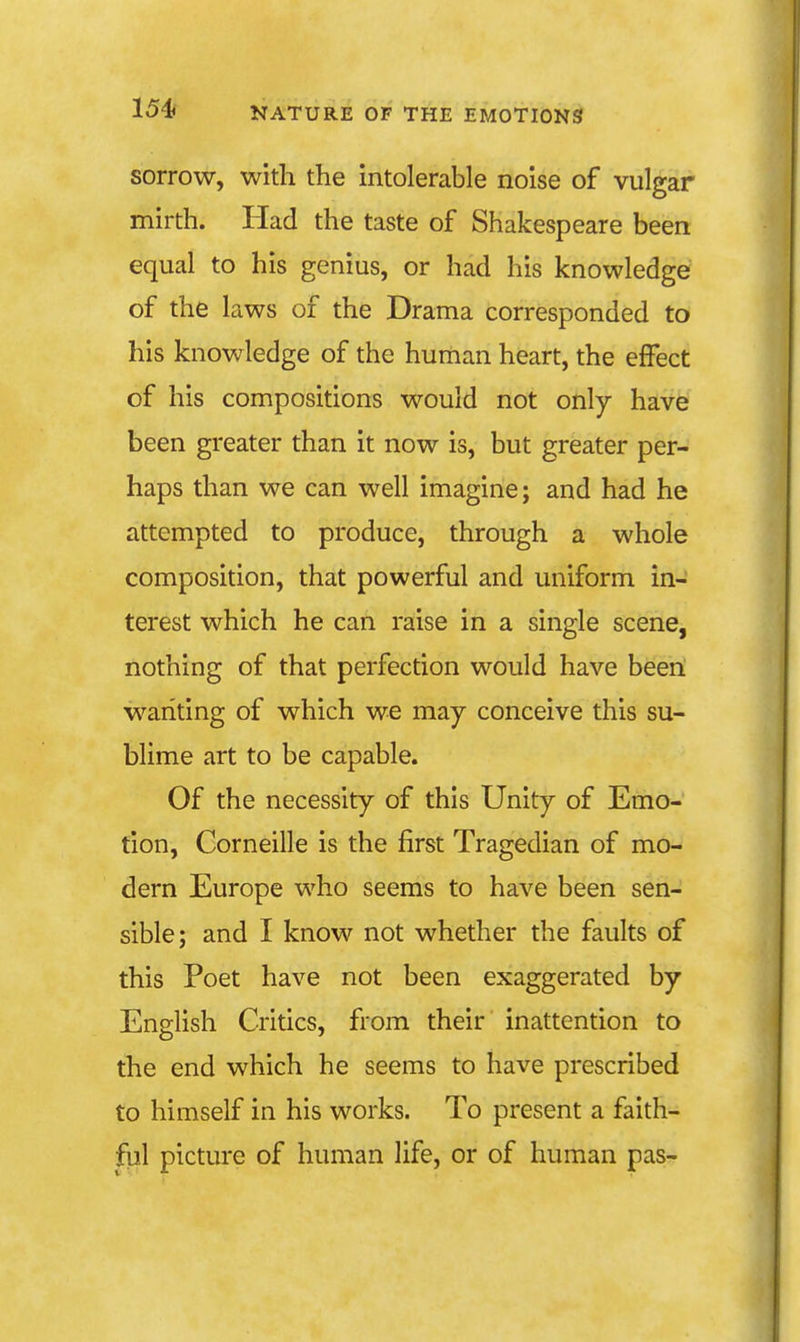 sorrow, with the intolerable noise of vulgar mirth. Had the taste of Shakespeare been equal to his genius, or had his knowledge of the laws of the Drama corresponded to his knowledge of the human heart, the effect of his compositions would not only have been greater than it now is, but greater per- haps than we can well imagine; and had he attempted to produce, through a whole composition, that powerful and uniform in- terest which he can raise in a single scene, nothing of that perfection would have been wanting of which we may conceive this su- blime art to be capable. Of the necessity of this Unity of Emo- tion, Corneille is the first Tragedian of mo- dern Europe who seems to have been sen- sible; and I know not whether the faults of this Poet have not been exaggerated by English Critics, from their inattention to the end which he seems to have prescribed to himself in his works. To present a faith- ful picture of human life, or of human pas-