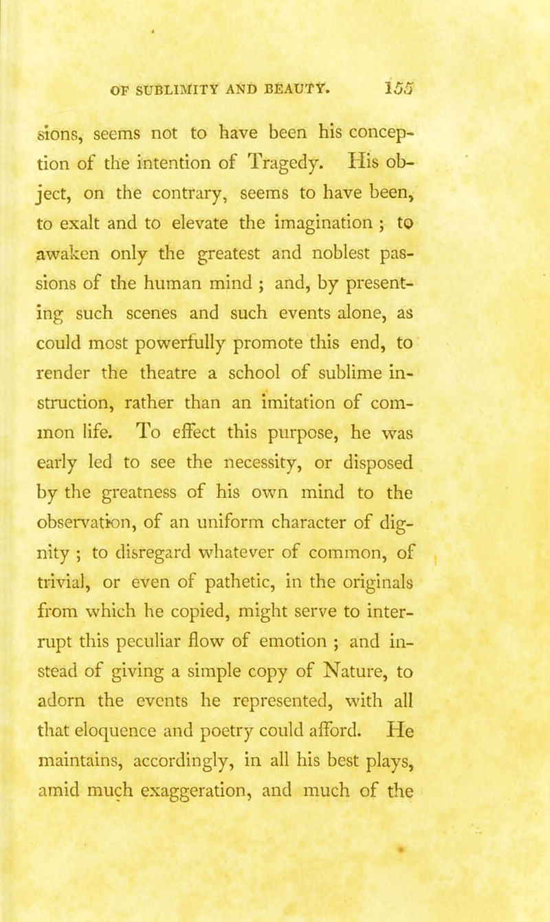 sions, seems not to have been his concep- tion of the intention of Tragedy. His ob- ject, on the contrary, seems to have been, to exalt and to elevate the imagination ; to awaken only the greatest and noblest pas- sions of the human mind ; and, by present- ing such scenes and such events alone, as could most powerfully promote this end, to render the theatre a school of sublime in- struction, rather than an imitation of com- mon life. To effect this purpose, he was early led to see the necessity, or disposed by the greatness of his own mind to the observatton, of an uniform character of dig- nity ; to disregard whatever of common, of trivial, or even of pathetic, in the originals from which he copied, might serve to inter- rupt this peculiar flow of emotion ; and in- stead of giving a simple copy of Nature, to adorn the events he represented, with all that eloquence and poetry could afford. He maintains, accordingly, in all his best plays, amid much exaggeration, and much of the