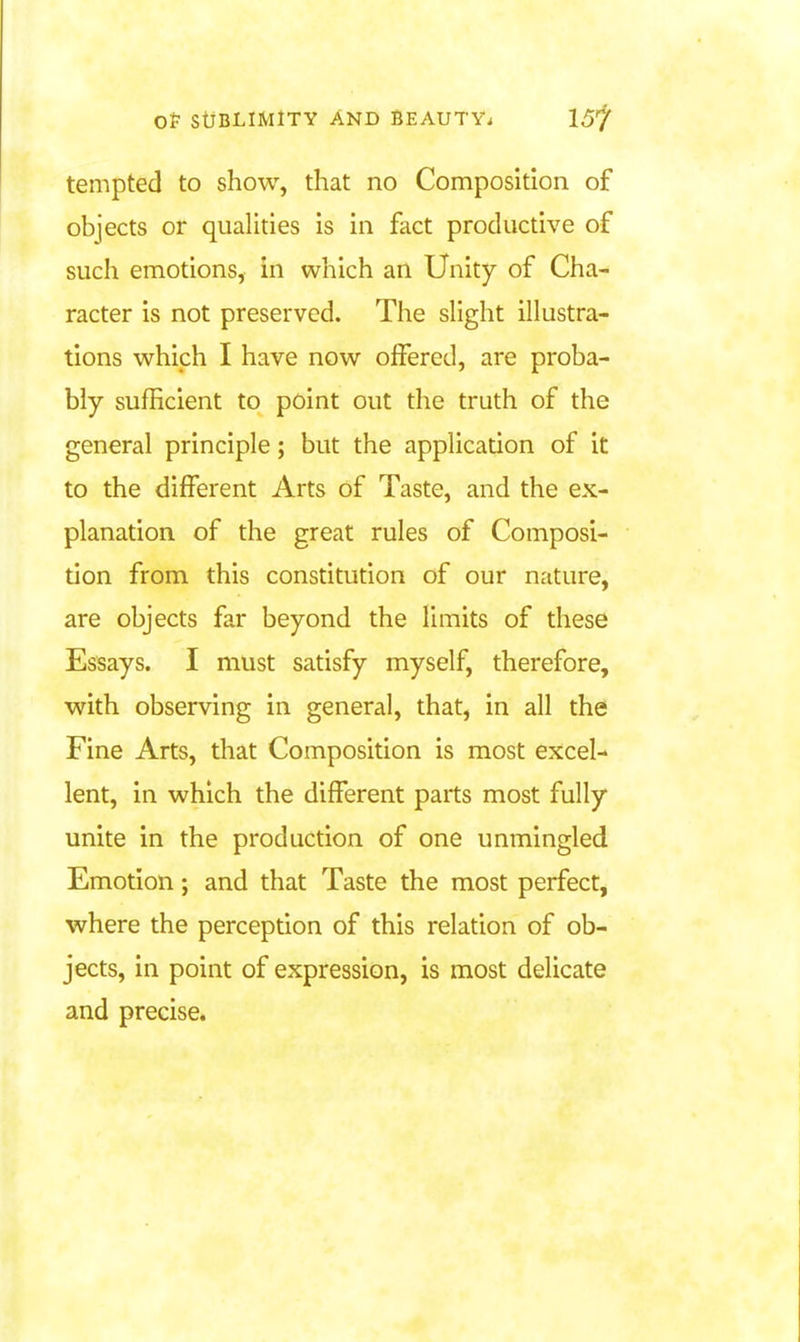 tempted to show, that no Composition of objects or qualities is in fact productive of such emotions, in which an Unity of Cha- racter is not preserved. The slight illustra- tions which I have now offered, are proba- bly sufficient to point out the truth of the general principle; but the application of it to the different Arts of Taste, and the ex- planation of the great rules of Composi- tion from this constitution of our nature, are objects far beyond the limits of these Essays. I must satisfy myself, therefore, with observing in general, that, in all the Fine Arts, that Composition is most excel- lent, in which the different parts most fully unite in the production of one unmingled Emotion; and that Taste the most perfect, where the perception of this relation of ob- jects, in point of expression, is most delicate and precise.