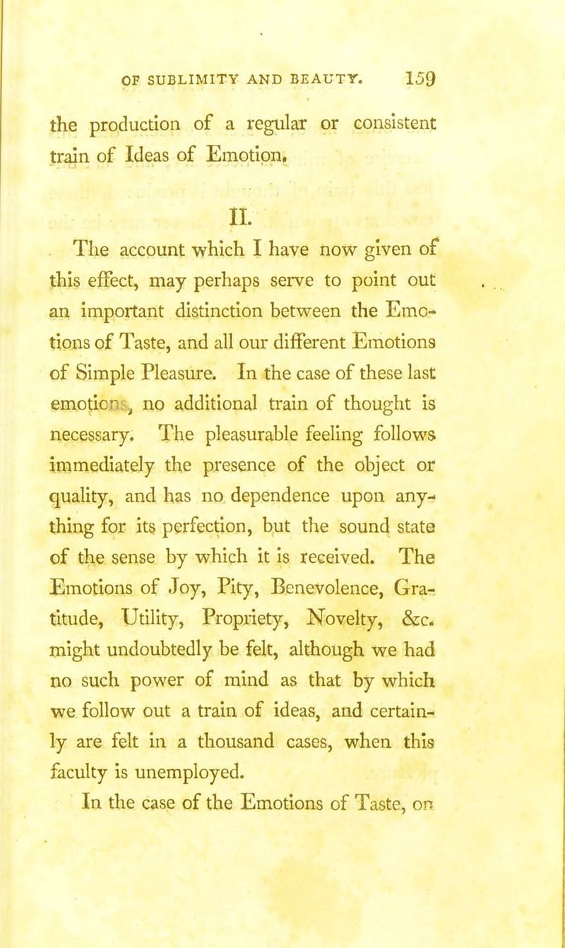 the production of a regular or consistent train of Ideas of Emotion. n. The account which I have now given of this effect, may perhaps serve to point out an important distinction between the Emo- tions of Taste, and all our different Emotions of Simple Pleasure. In the case of these last emotions J no additional train of thought is necessary. The pleasurable feeling follows immediately the presence of the object or quality, and has no dependence upon any- thing for its perfection, but the sound state of the sense by which it is received. The Emotions of Joy, Pity, Benevolence, Gra- titude, Utility, Propriety, Novelty, &c. might undoubtedly be felt, although we had no such power of mind as that by which we follow out a train of ideas, and certain- ly are felt in a thousand cases, when this faculty is unemployed. In the case of the Emotions of Taste, on